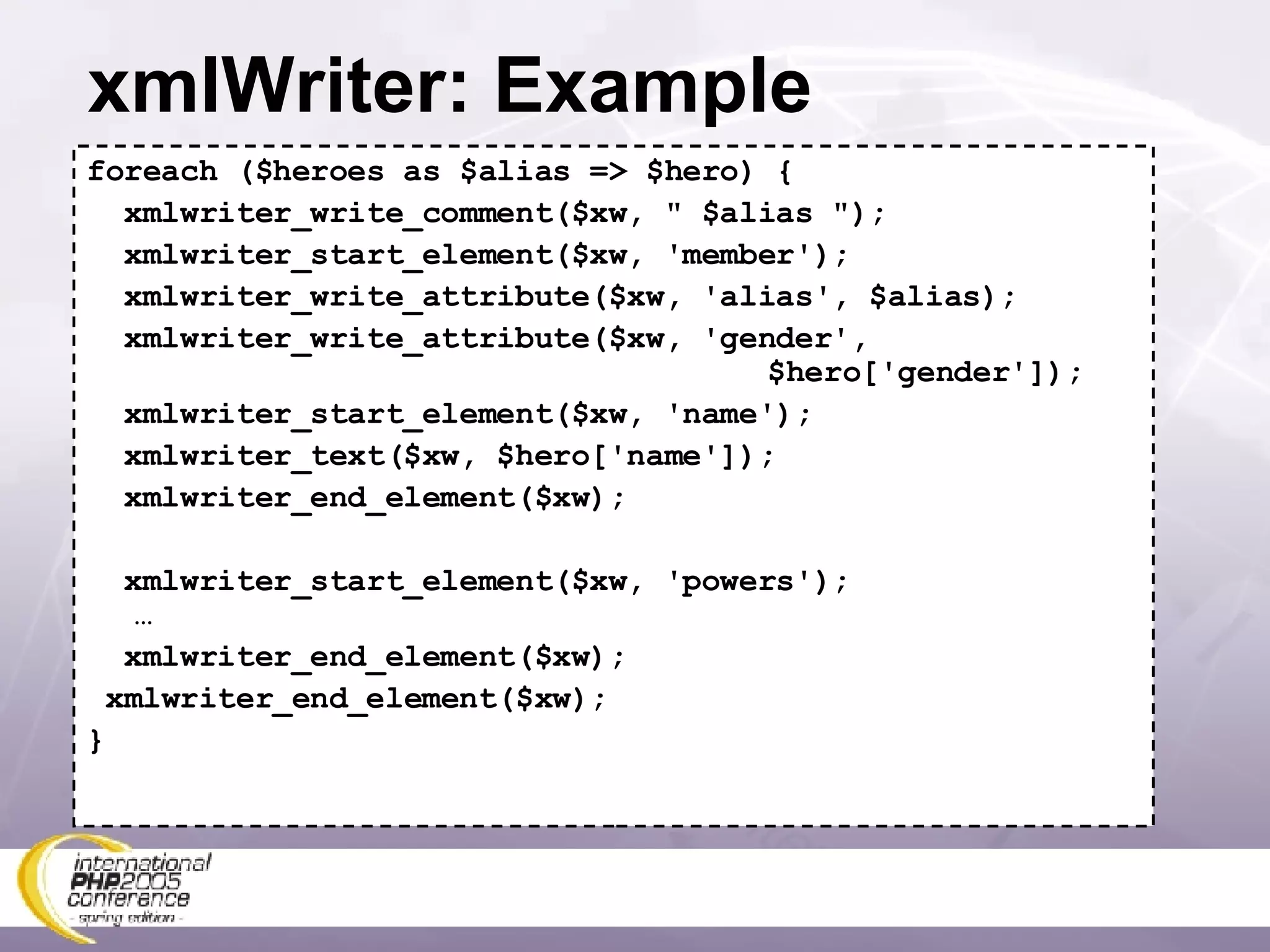 xmlWriter: Example foreach ($heroes as $alias => $hero) { xmlwriter_write_comment($xw, &quot; $alias &quot;); xmlwriter_start_element($xw, 'member'); xmlwriter_write_attribute($xw, 'alias', $alias); xmlwriter_write_attribute($xw, 'gender',    $hero['gender']); xmlwriter_start_element($xw, 'name'); xmlwriter_text($xw, $hero['name']); xmlwriter_end_element($xw); xmlwriter_start_element($xw, 'powers'); … xmlwriter_end_element($xw); xmlwriter_end_element($xw); } 