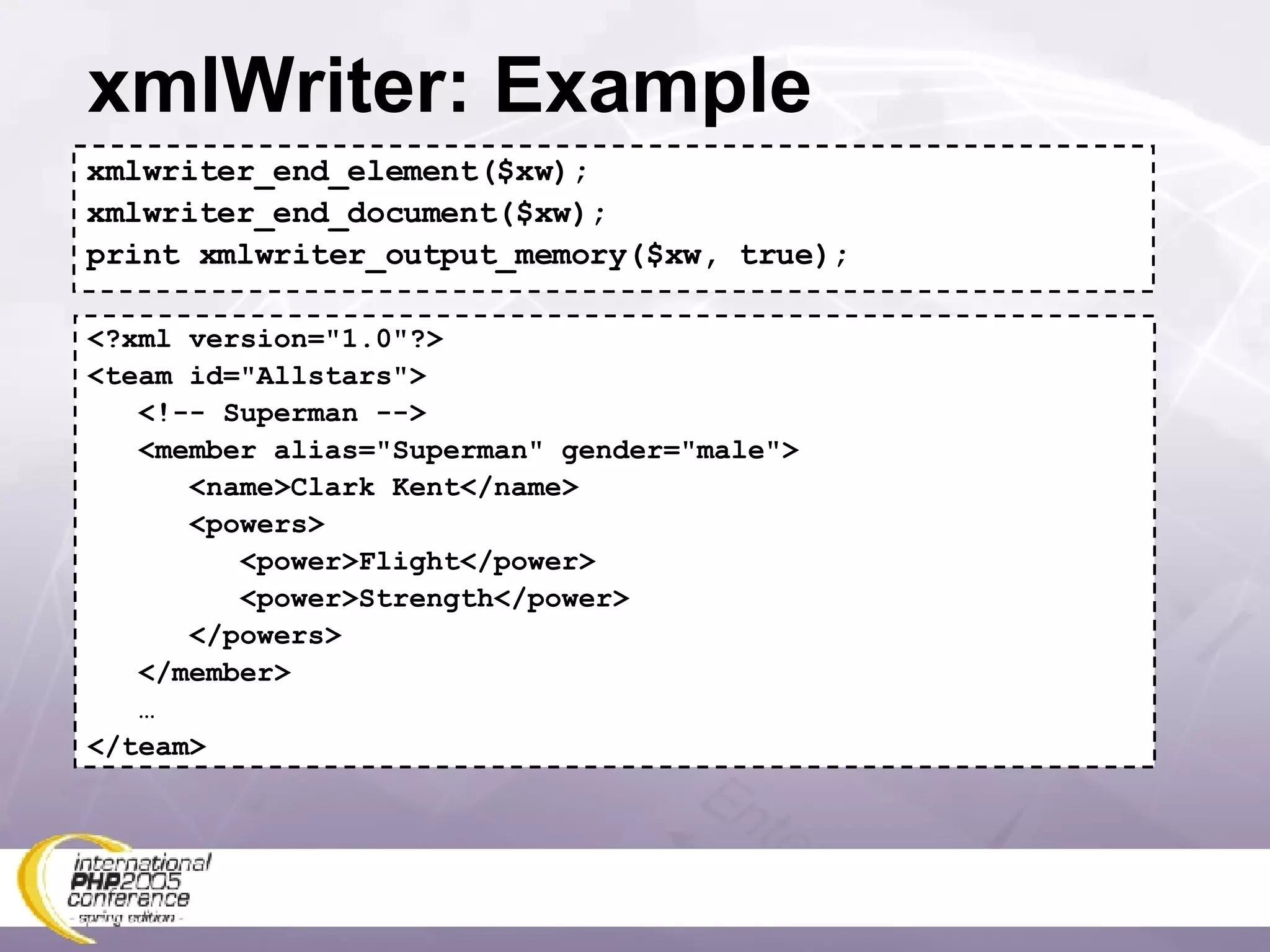 xmlWriter: Example xmlwriter_end_element($xw); xmlwriter_end_document($xw); print xmlwriter_output_memory($xw, true); <?xml version=&quot;1.0&quot;?> <team id=&quot;Allstars&quot;> <!-- Superman --> <member alias=&quot;Superman&quot; gender=&quot;male&quot;> <name>Clark Kent</name> <powers> <power>Flight</power> <power>Strength</power> </powers> </member> … </team> 