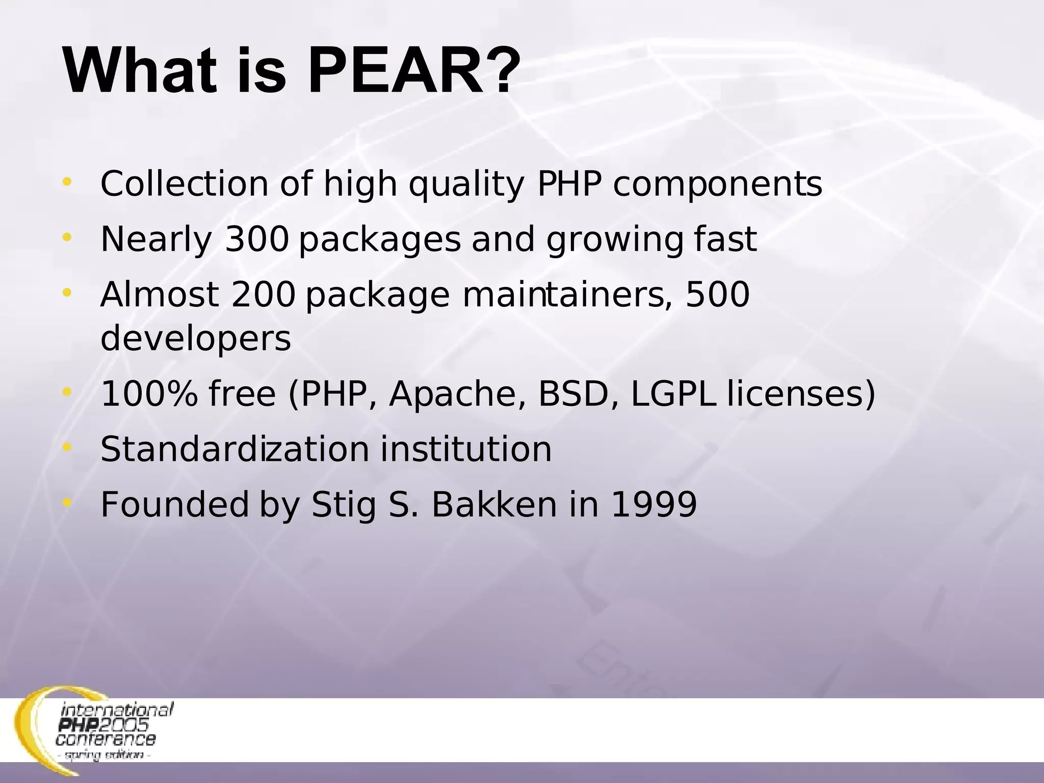 What is PEAR? Collection of high quality PHP components Nearly 300 packages and growing fast Almost 200 package maintainers, 500 developers 100% free (PHP, Apache, BSD, LGPL licenses) Standardization institution Founded by Stig S. Bakken in 1999 