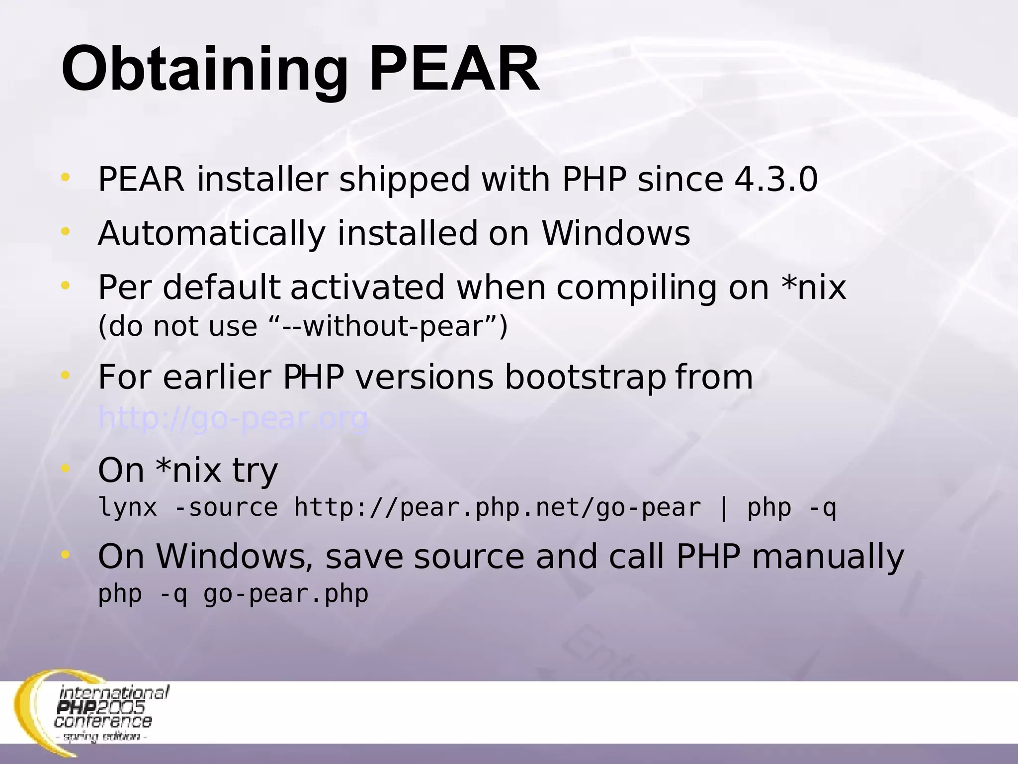 Obtaining PEAR PEAR installer shipped with PHP since 4.3.0 Automatically installed on Windows Per default activated when compiling on *nix (do not use “--without-pear”) For earlier PHP versions bootstrap from   http://go-pear.org On *nix try  lynx -source http://pear.php.net/go-pear | php -q On Windows, save source and call PHP manually php -q go-pear.php 