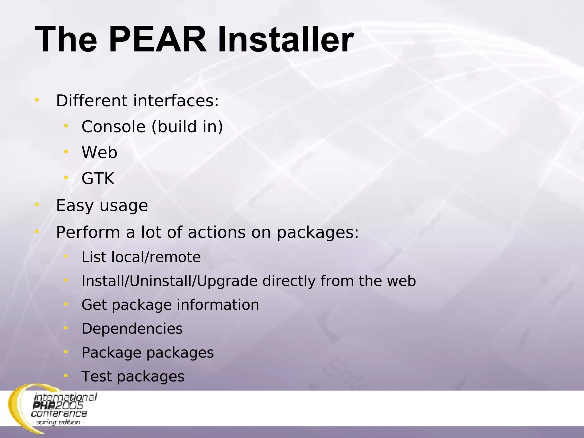 The PEAR Installer Different interfaces: Console (build in) Web GTK Easy usage Perform a lot of actions on packages: List local/remote Install/Uninstall/Upgrade directly from the web Get package information Dependencies Package packages Test packages 