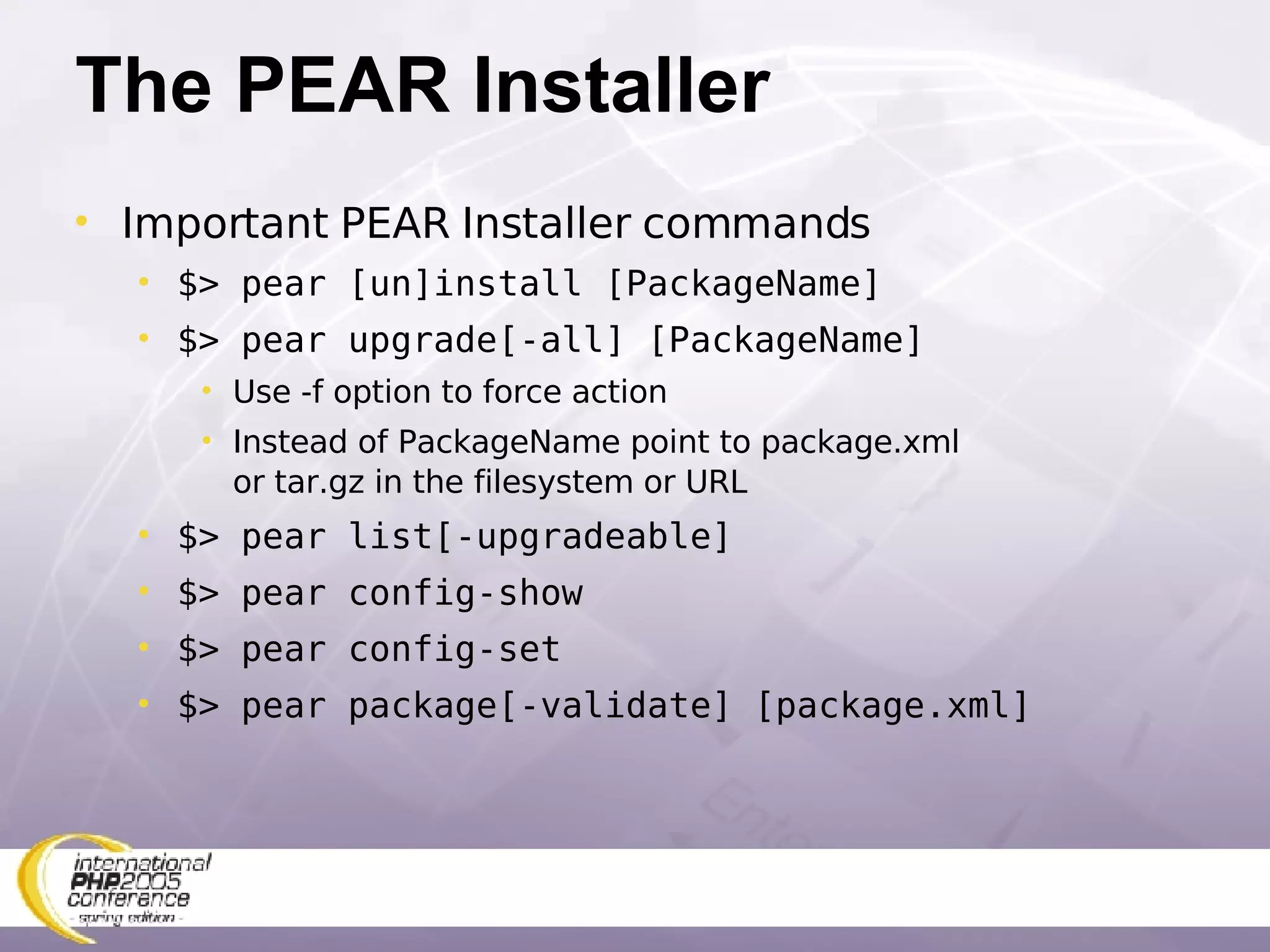 The PEAR Installer Important PEAR Installer commands $> pear [un]install [PackageName] $> pear upgrade[-all] [PackageName] Use -f option to force action Instead of PackageName point to package.xml or tar.gz in the filesystem or URL $> pear list[-upgradeable] $> pear config-show $> pear config-set $> pear package[-validate] [package.xml] 