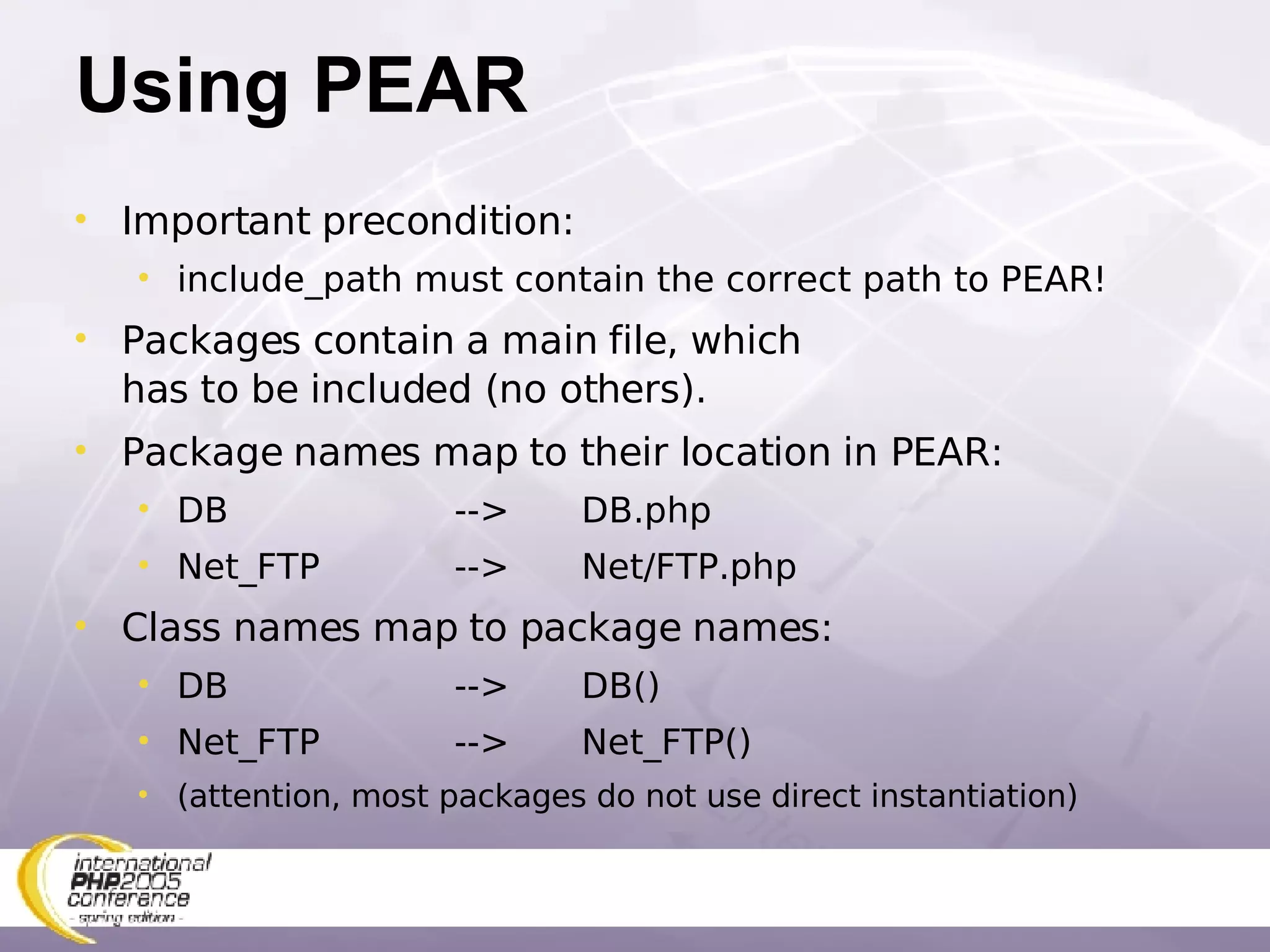 Using PEAR Important precondition: include_path must contain the correct path to PEAR! Packages contain a main file, which has to be included (no others). Package names map to their location in PEAR: DB --> DB.php Net_FTP --> Net/FTP.php Class names map to package names: DB --> DB() Net_FTP --> Net_FTP() (attention, most packages do not use direct instantiation) 