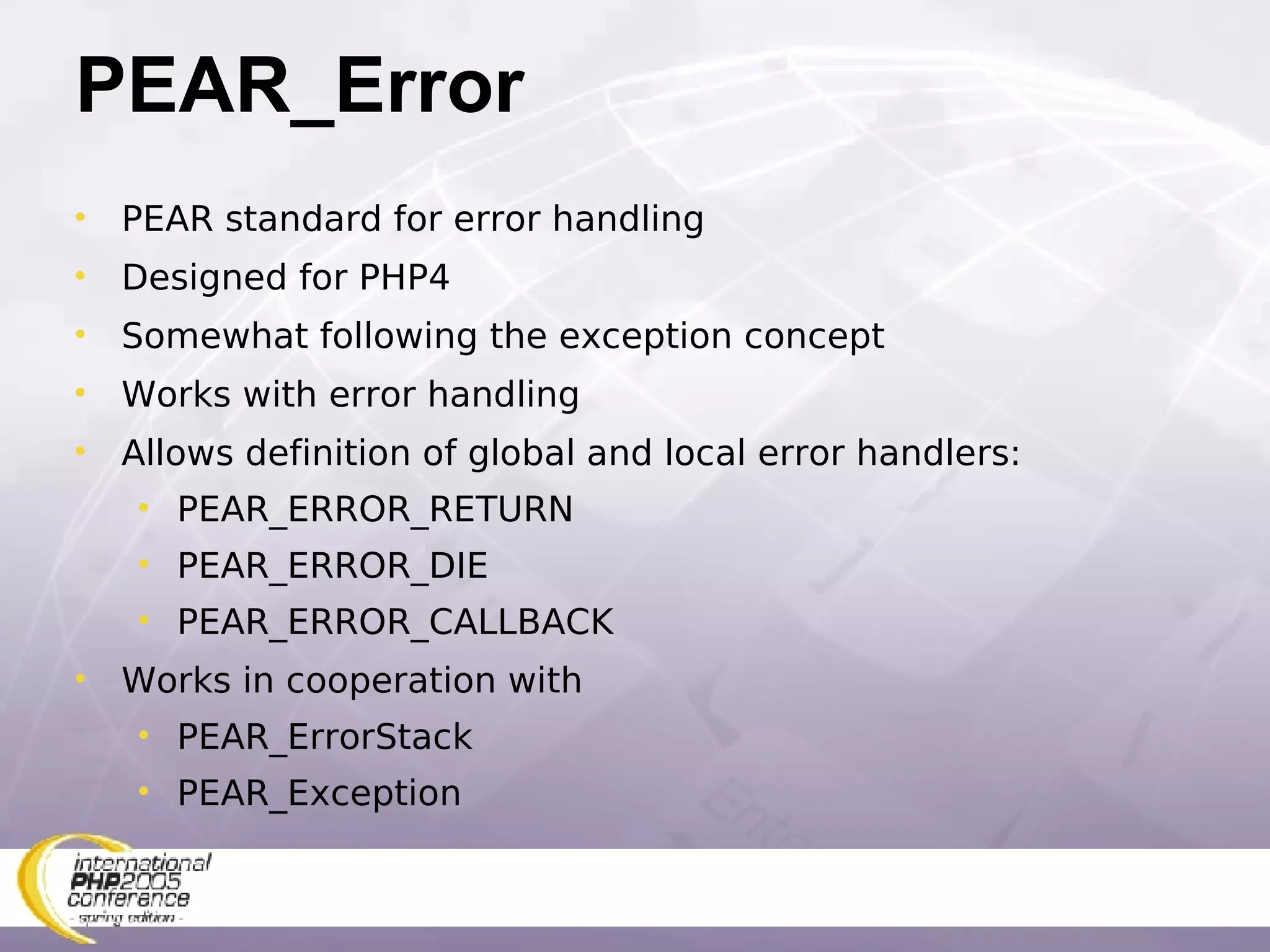 PEAR_Error PEAR standard for error handling Designed for PHP4 Somewhat following the exception concept Works with error handling Allows definition of global and local error handlers: PEAR_ERROR_RETURN PEAR_ERROR_DIE PEAR_ERROR_CALLBACK Works in cooperation with  PEAR_ErrorStack PEAR_Exception 