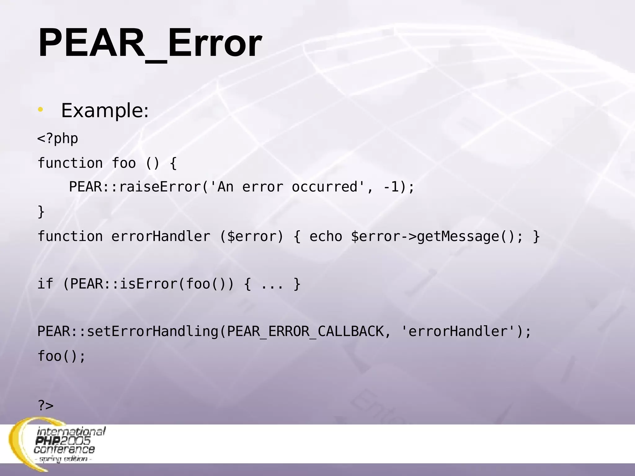 PEAR_Error Example: <?php function foo () { PEAR::raiseError('An error occurred', -1); } function errorHandler ($error) { echo $error->getMessage(); } if (PEAR::isError(foo()) { ... } PEAR::setErrorHandling(PEAR_ERROR_CALLBACK, 'errorHandler'); foo(); ?> 