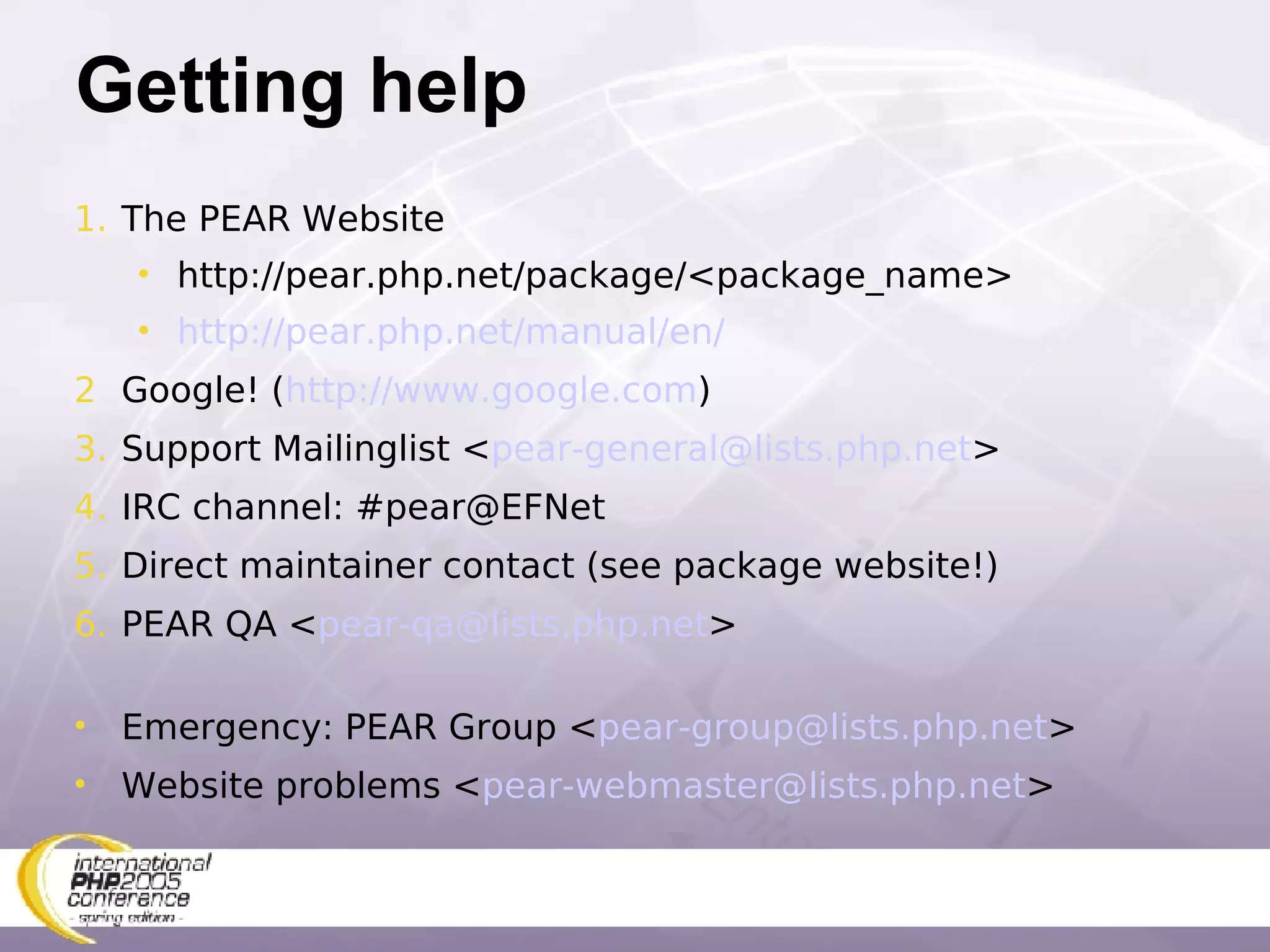 Getting help The PEAR Website http://pear.php.net/package/<package_name> http://pear.php.net/manual/en/ Google! ( http://www.google.com ) Support Mailinglist < [email_address] > IRC channel: #pear@EFNet Direct maintainer contact (see package website!) PEAR QA < [email_address] > Emergency: PEAR Group < [email_address] > Website problems < [email_address] > 