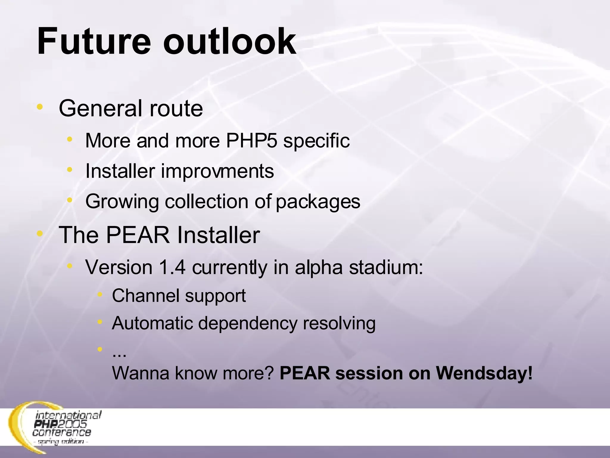 Future outlook General route More and more PHP5 specific Installer improvments Growing collection of packages The PEAR Installer Version 1.4 currently in alpha stadium: Channel support Automatic dependency resolving ...  Wanna know more?  PEAR session on Wendsday! 