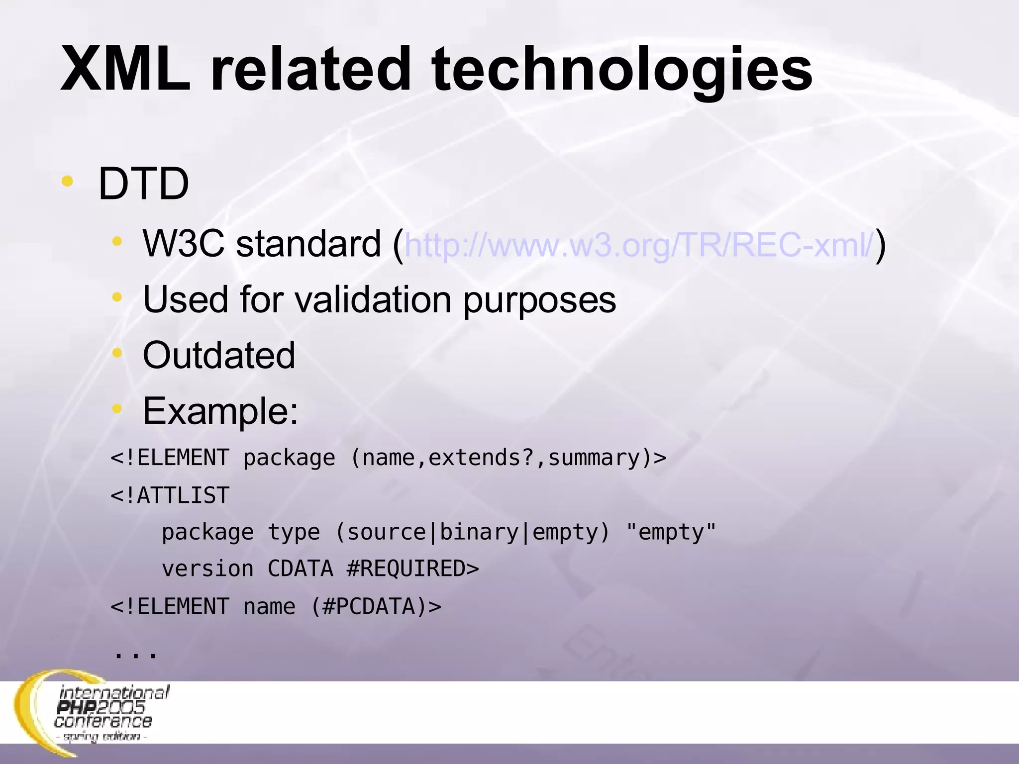 XML related technologies DTD W3C standard ( http://www.w3.org/TR/REC-xml/ ) Used for validation purposes Outdated Example: <!ELEMENT package (name,extends?,summary)> <!ATTLIST  package type (source|binary|empty) &quot;empty&quot; version CDATA #REQUIRED> <!ELEMENT name (#PCDATA)> ... 