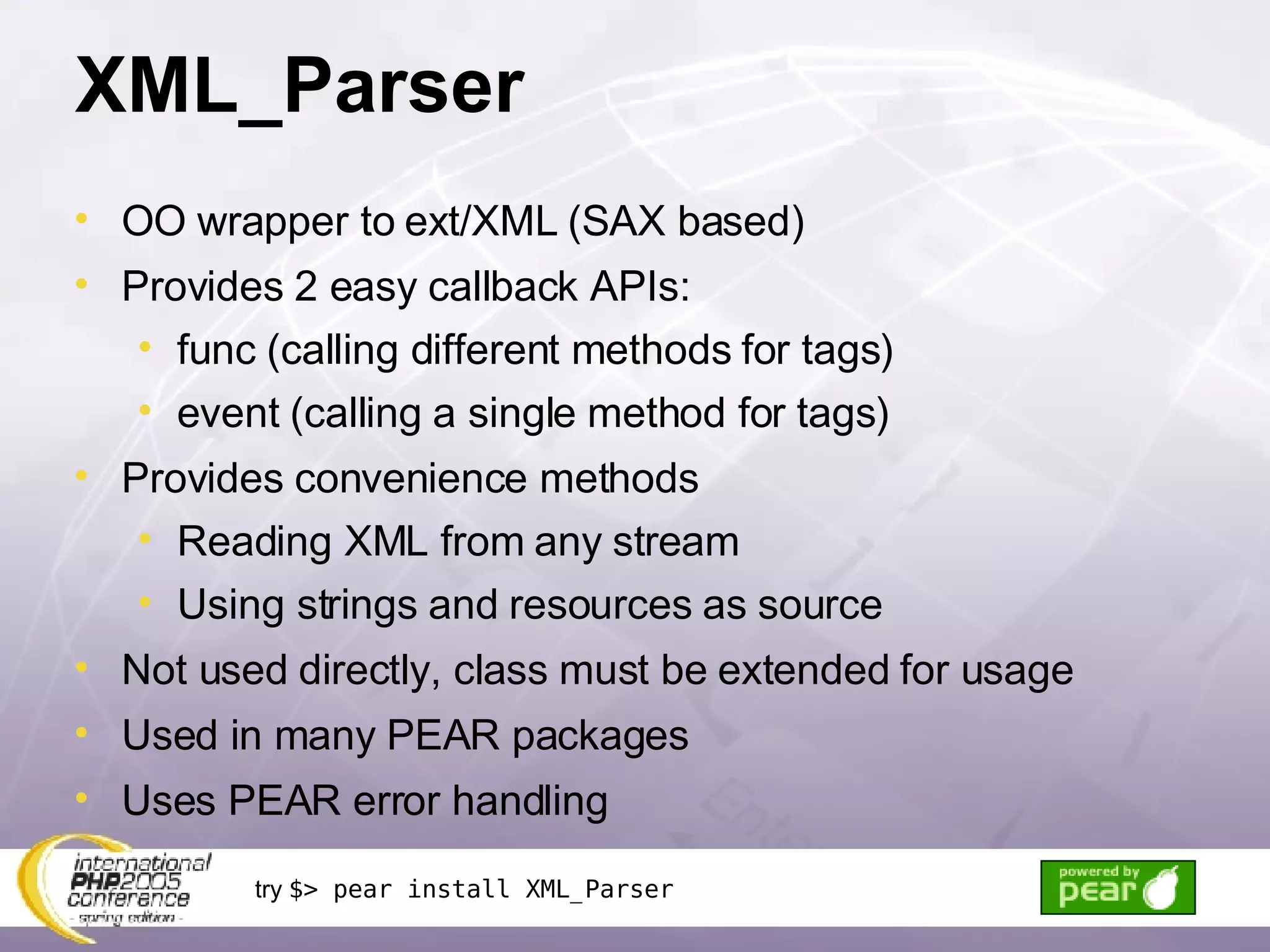 XML_Parser OO wrapper to ext/XML (SAX based) Provides 2 easy callback APIs: func (calling different methods for tags) event (calling a single method for tags) Provides convenience methods Reading XML from any stream Using strings and resources as source Not used directly, class must be extended for usage Used in many PEAR packages Uses PEAR error handling try  $> pear install XML_Parser 
