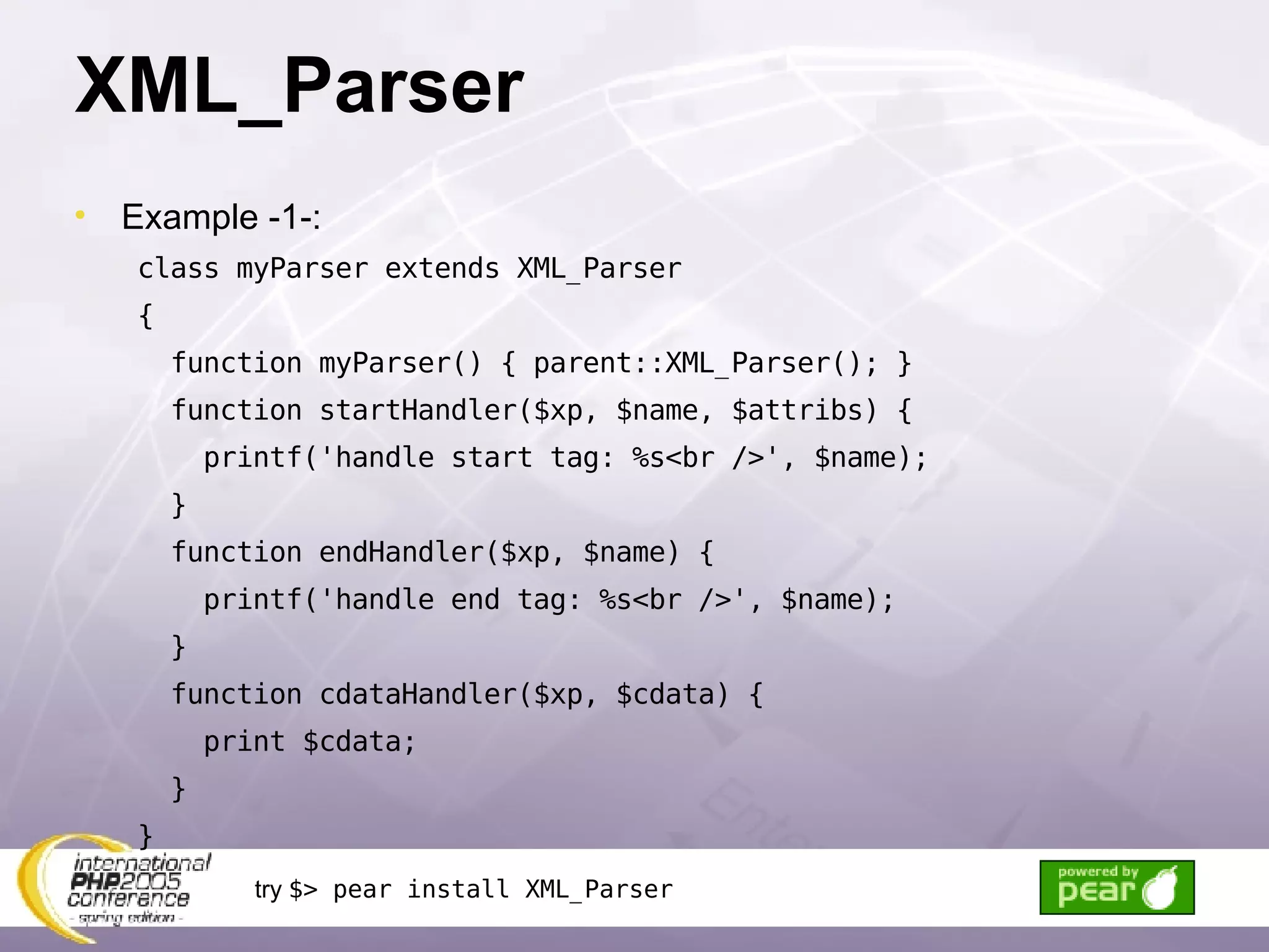 XML_Parser Example -1-: class myParser extends XML_Parser { function myParser() { parent::XML_Parser(); } function startHandler($xp, $name, $attribs) { printf('handle start tag: %s<br />', $name); } function endHandler($xp, $name) { printf('handle end tag: %s<br />', $name); } function cdataHandler($xp, $cdata) { print $cdata; } } try  $> pear install XML_Parser 