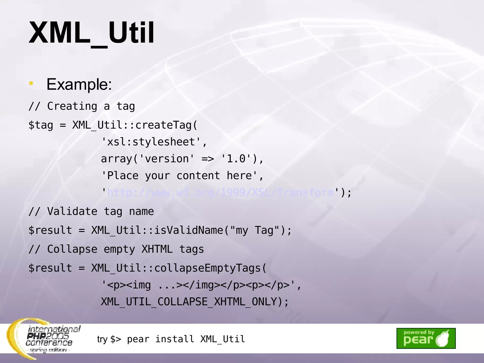 XML_Util Example: // Creating a tag $tag = XML_Util::createTag( 'xsl:stylesheet', array('version' => '1.0'), 'Place your content here', ' http://www.w3.org/1999/XSL/Transform '); // Validate tag name $result = XML_Util::isValidName(&quot;my Tag&quot;); // Collapse empty XHTML tags $result = XML_Util::collapseEmptyTags( '<p><img ...></img></p><p></p>', XML_UTIL_COLLAPSE_XHTML_ONLY); try  $> pear install XML_Util 