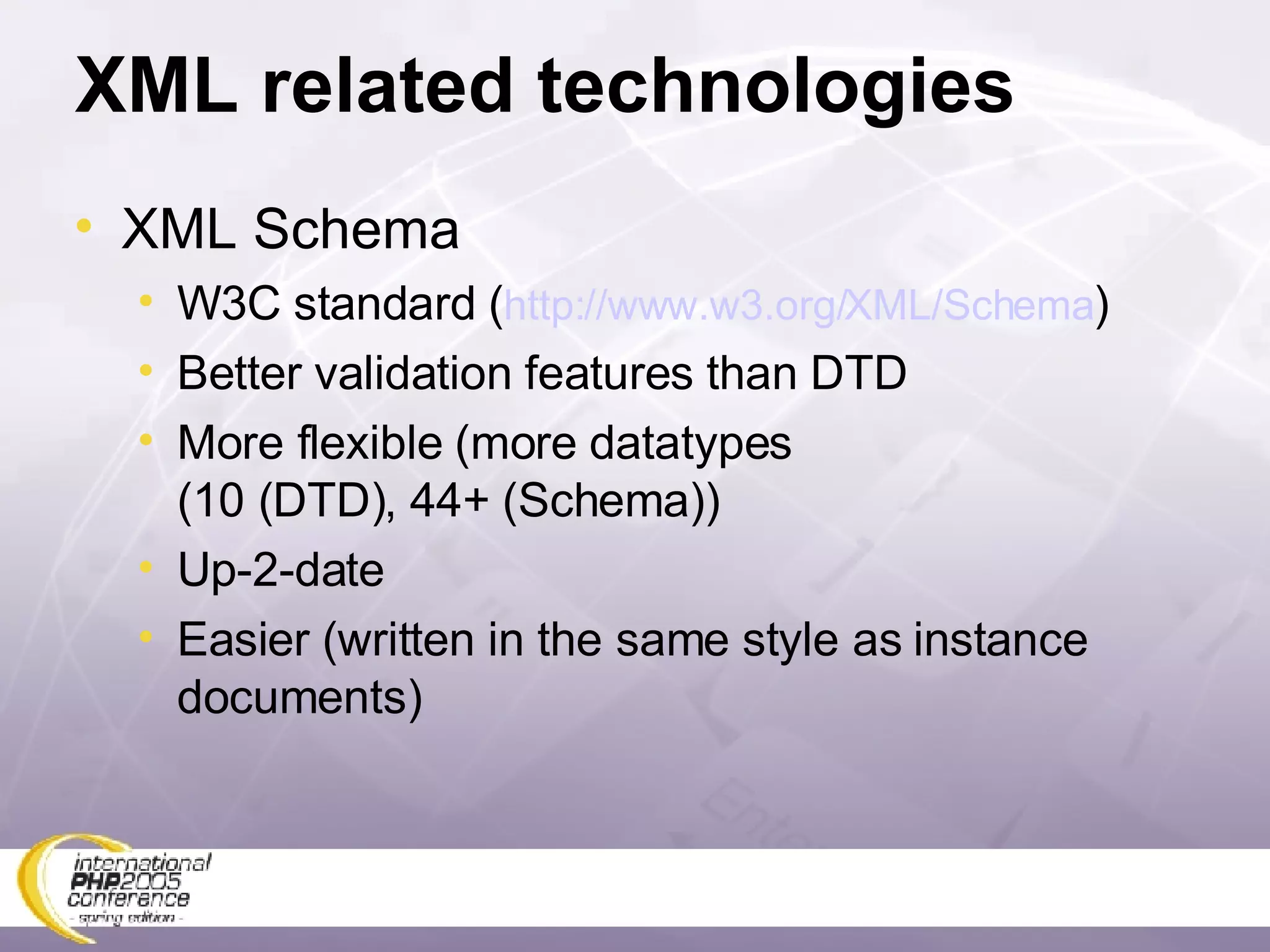 XML related technologies XML Schema W3C standard ( http://www.w3.org/XML/Schema ) Better validation features than DTD More flexible (more datatypes  (10 (DTD), 44+ (Schema)) Up-2-date Easier (written in the same style as instance documents) 