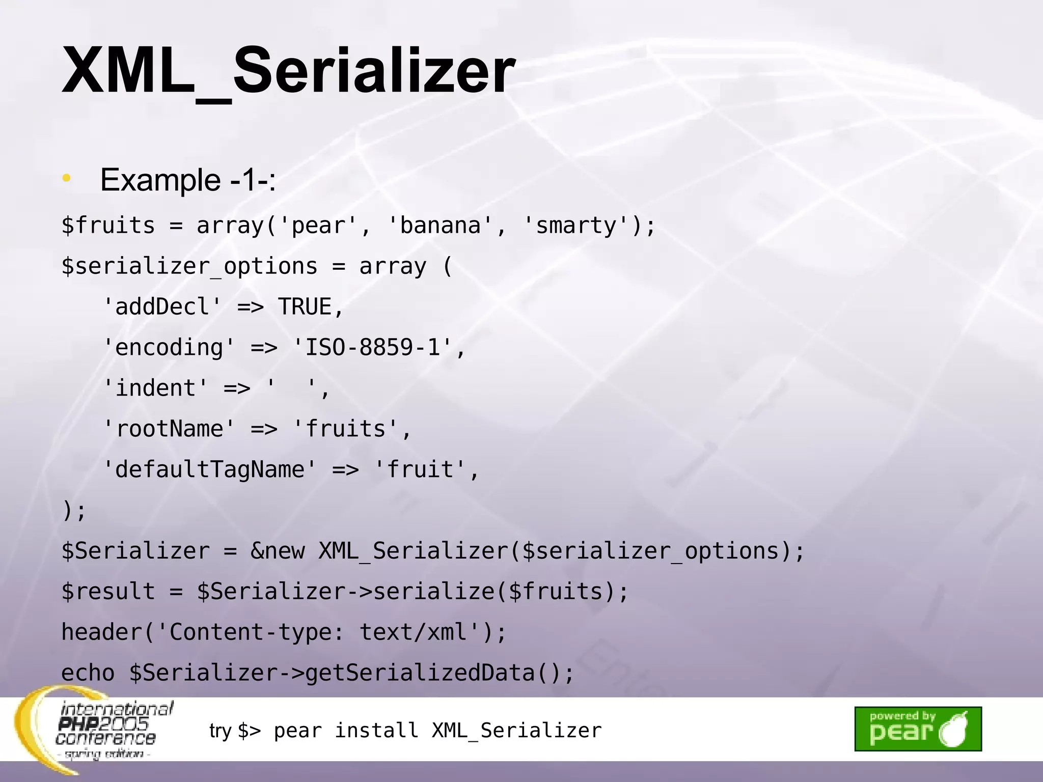 XML_Serializer Example -1-: $fruits = array('pear', 'banana', 'smarty'); $serializer_options = array ( 'addDecl' => TRUE, 'encoding' => 'ISO-8859-1', 'indent' => '  ', 'rootName' => 'fruits', 'defaultTagName' => 'fruit', ); $Serializer = &new XML_Serializer($serializer_options); $result = $Serializer->serialize($fruits); header('Content-type: text/xml'); echo $Serializer->getSerializedData(); try  $> pear install XML_Serializer 