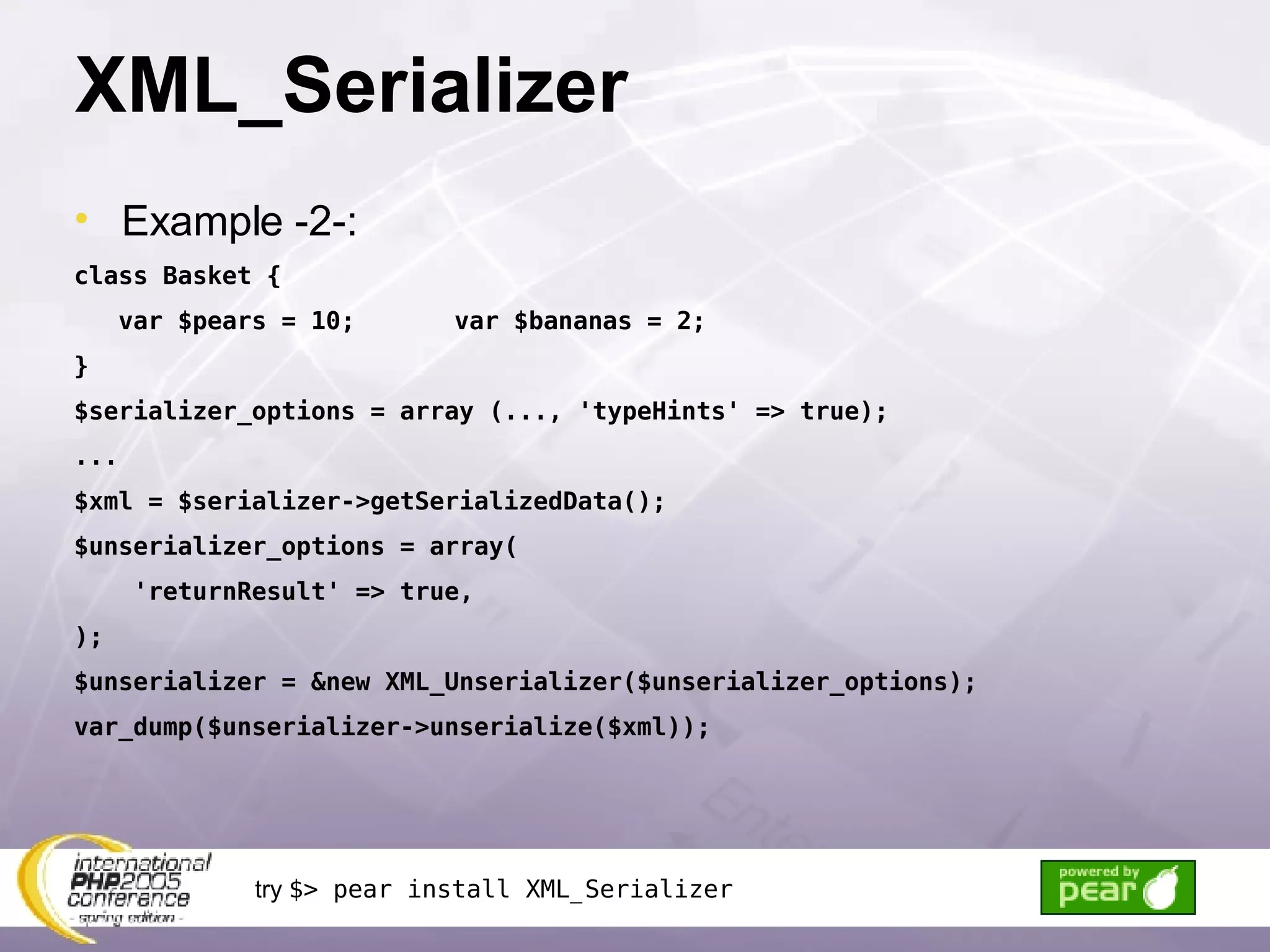 XML_Serializer Example -2-: class Basket { var $pears = 10; var $bananas = 2; }  $serializer_options = array (..., 'typeHints' => true); ... $xml = $serializer->getSerializedData(); $unserializer_options = array( 'returnResult' => true, ); $unserializer = &new XML_Unserializer($unserializer_options); var_dump($unserializer->unserialize($xml)); try  $> pear install XML_Serializer 