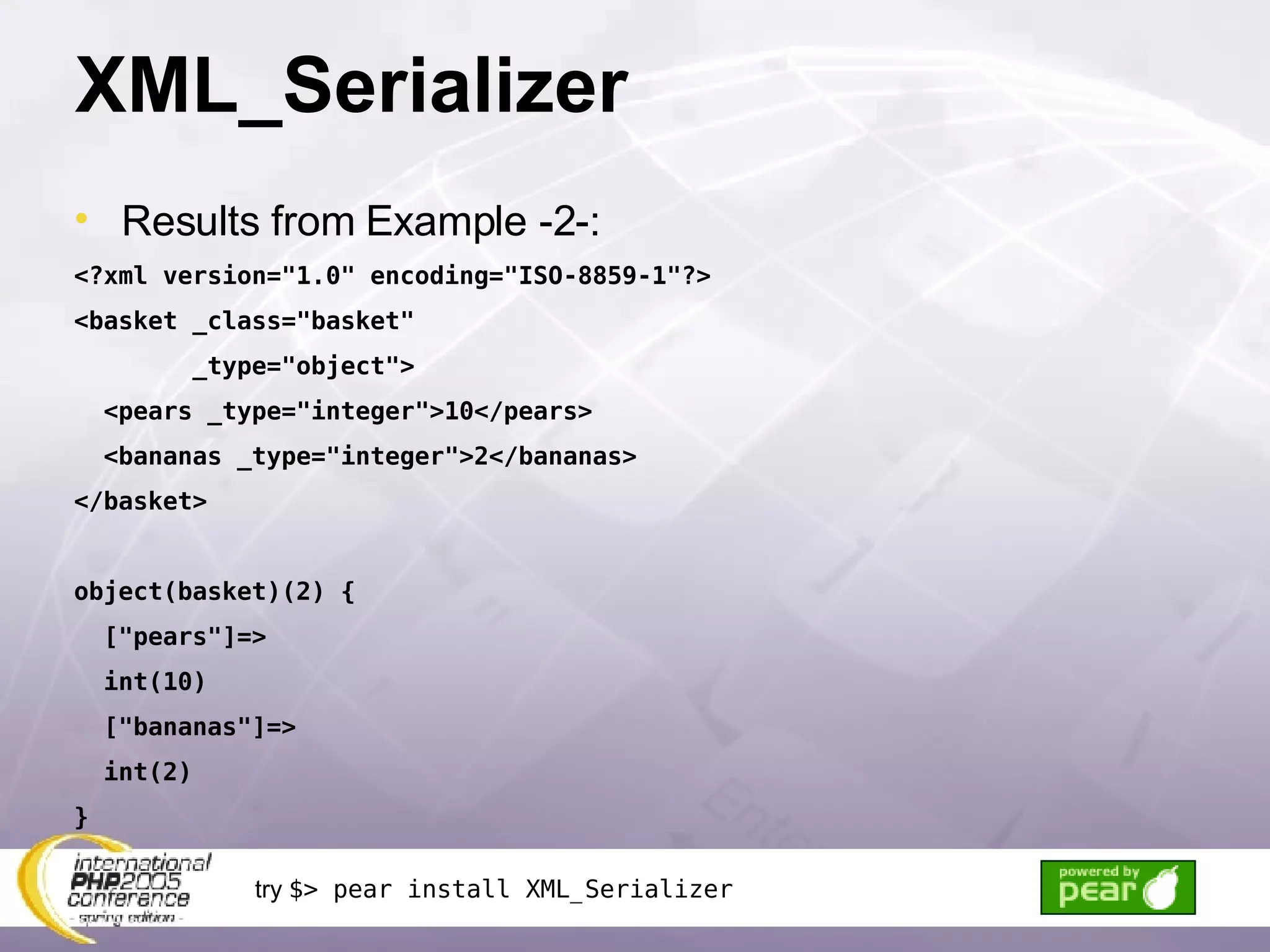 XML_Serializer Results from Example -2-: <?xml version=&quot;1.0&quot; encoding=&quot;ISO-8859-1&quot;?> <basket _class=&quot;basket&quot; _type=&quot;object&quot;> <pears _type=&quot;integer&quot;>10</pears> <bananas _type=&quot;integer&quot;>2</bananas> </basket> object(basket)(2) { [&quot;pears&quot;]=> int(10) [&quot;bananas&quot;]=> int(2) } try  $> pear install XML_Serializer 
