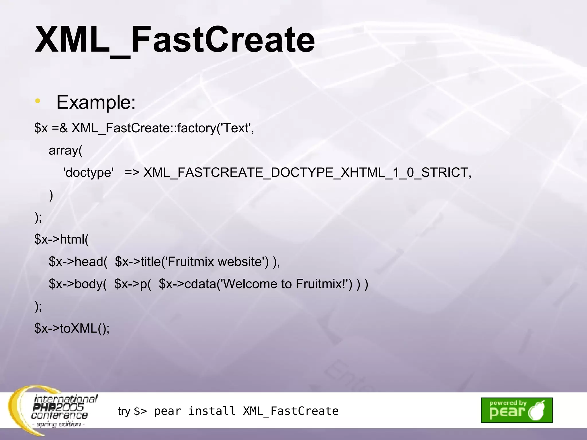XML_FastCreate Example: $x =& XML_FastCreate::factory('Text', array( 'doctype'  => XML_FASTCREATE_DOCTYPE_XHTML_1_0_STRICT, ) ); $x->html(  $x->head(  $x->title('Fruitmix website') ), $x->body(  $x->p(  $x->cdata('Welcome to Fruitmix!') ) ) ); $x->toXML(); try  $> pear install XML_FastCreate 