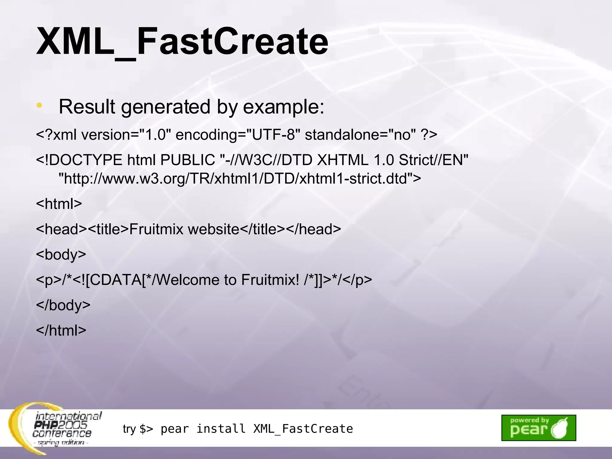 XML_FastCreate Result generated by example: <?xml version=&quot;1.0&quot; encoding=&quot;UTF-8&quot; standalone=&quot;no&quot; ?> <!DOCTYPE html PUBLIC &quot;-//W3C//DTD XHTML 1.0 Strict//EN&quot; &quot;http://www.w3.org/TR/xhtml1/DTD/xhtml1-strict.dtd&quot;> <html> <head><title>Fruitmix website</title></head> <body> <p>/*<![CDATA[*/Welcome to Fruitmix! /*]]>*/</p> </body> </html> try  $> pear install XML_FastCreate 