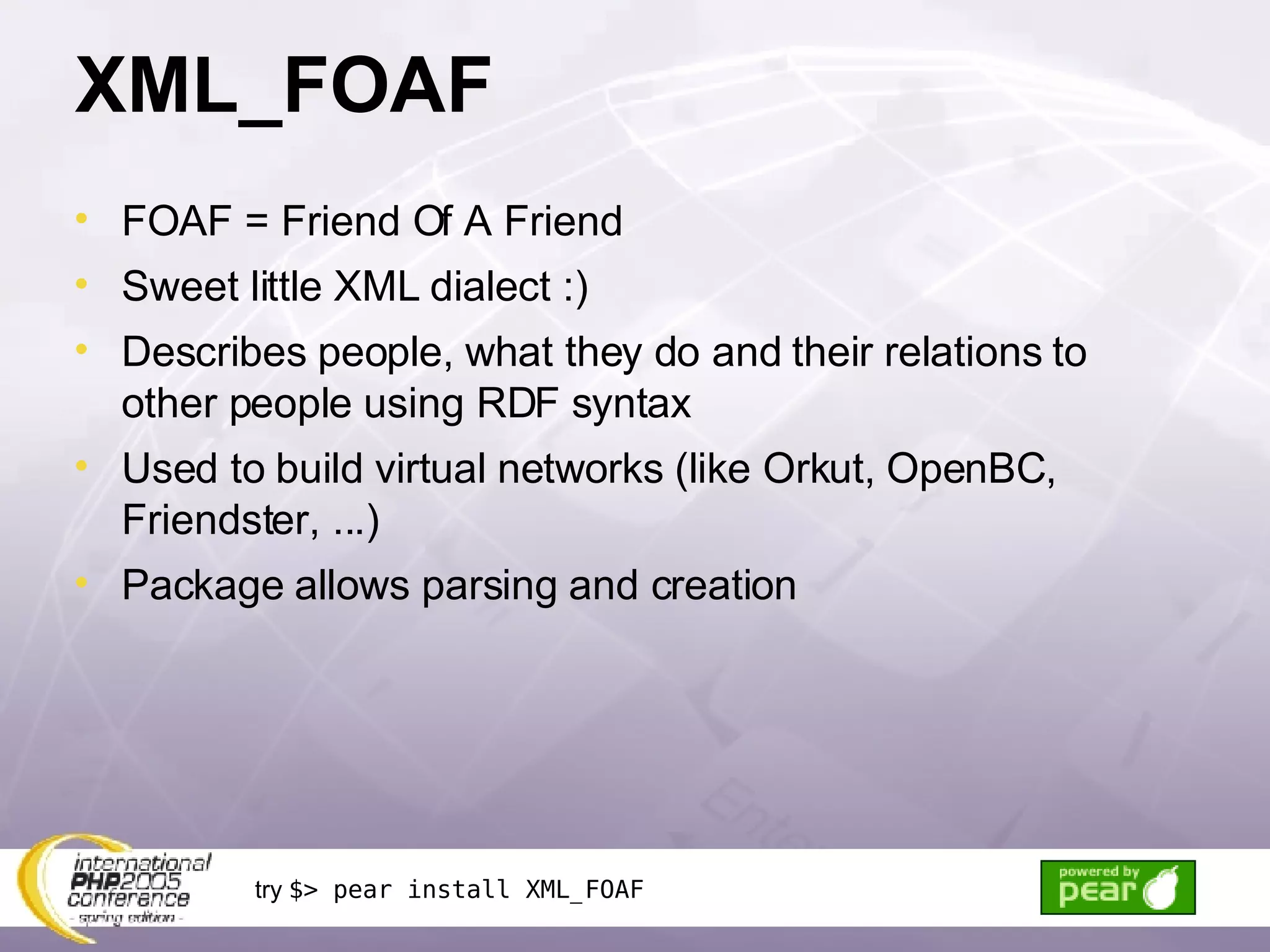 XML_FOAF FOAF = Friend Of A Friend Sweet little XML dialect :) Describes people, what they do and their relations to other people using RDF syntax Used to build virtual networks (like Orkut, OpenBC, Friendster, ...) Package allows parsing and creation try  $> pear install XML_FOAF 