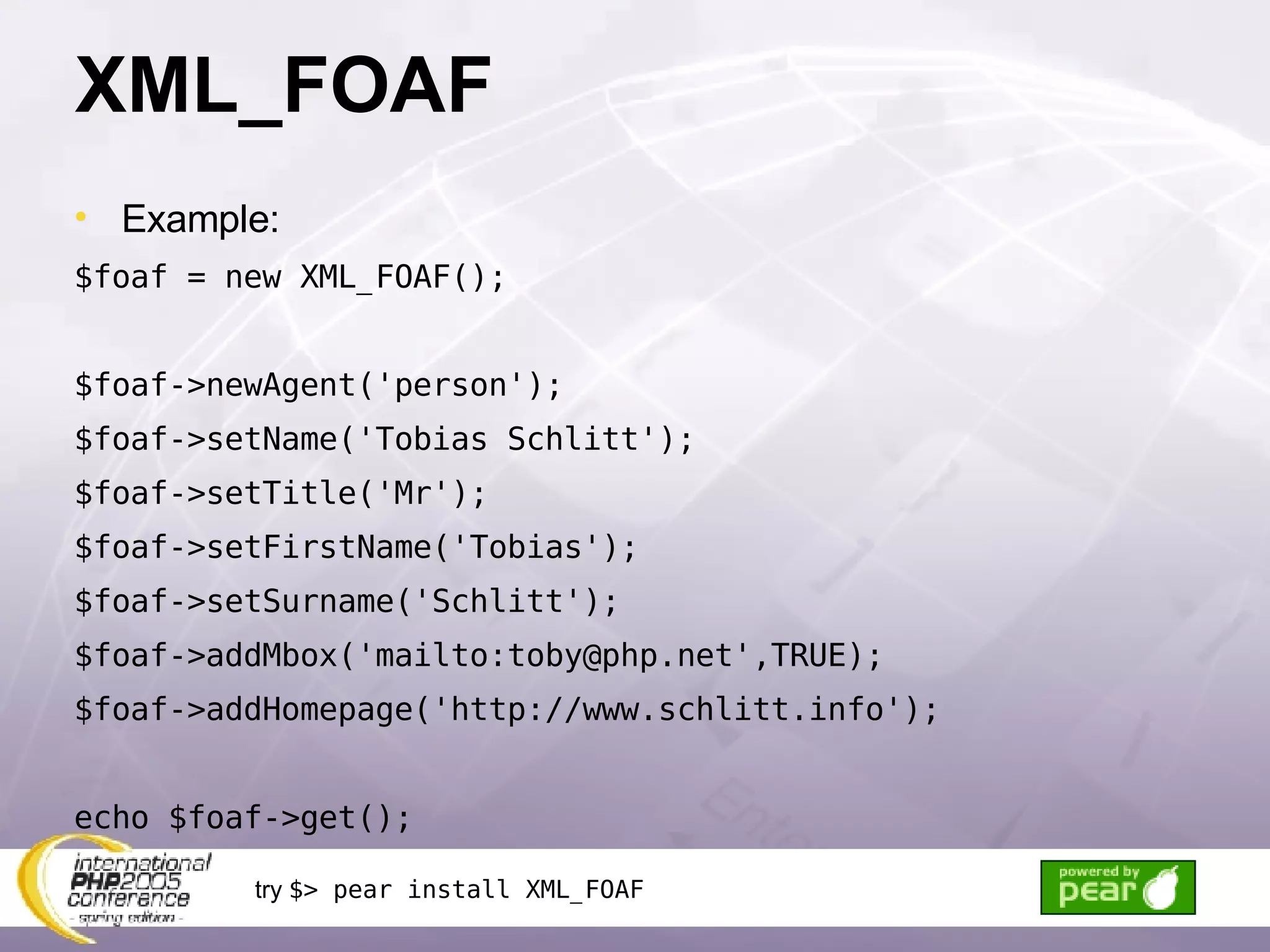 XML_FOAF Example: $foaf = new XML_FOAF(); $foaf->newAgent('person'); $foaf->setName('Tobias Schlitt'); $foaf->setTitle('Mr'); $foaf->setFirstName('Tobias'); $foaf->setSurname('Schlitt'); $foaf->addMbox('mailto:toby@php.net',TRUE); $foaf->addHomepage('http://www.schlitt.info'); echo $foaf->get(); try  $> pear install XML_FOAF 