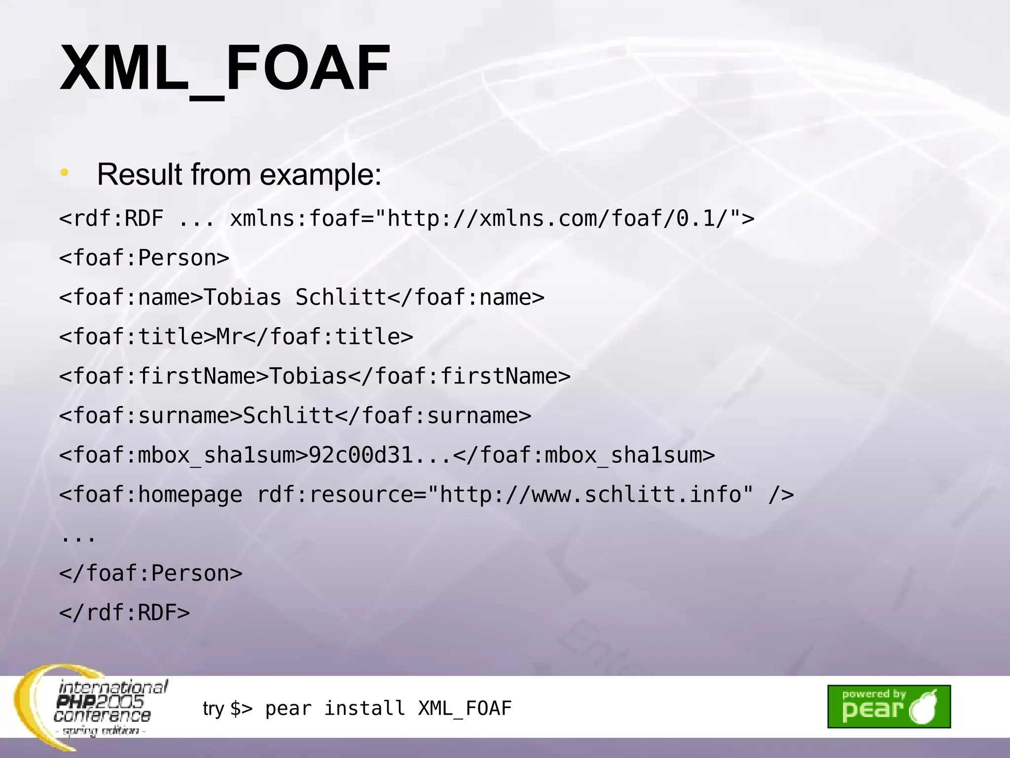 XML_FOAF Result from example: <rdf:RDF ... xmlns:foaf=&quot;http://xmlns.com/foaf/0.1/&quot;> <foaf:Person> <foaf:name>Tobias Schlitt</foaf:name> <foaf:title>Mr</foaf:title> <foaf:firstName>Tobias</foaf:firstName> <foaf:surname>Schlitt</foaf:surname> <foaf:mbox_sha1sum>92c00d31...</foaf:mbox_sha1sum> <foaf:homepage rdf:resource=&quot;http://www.schlitt.info&quot; /> ... </foaf:Person> </rdf:RDF> try  $> pear install XML_FOAF 
