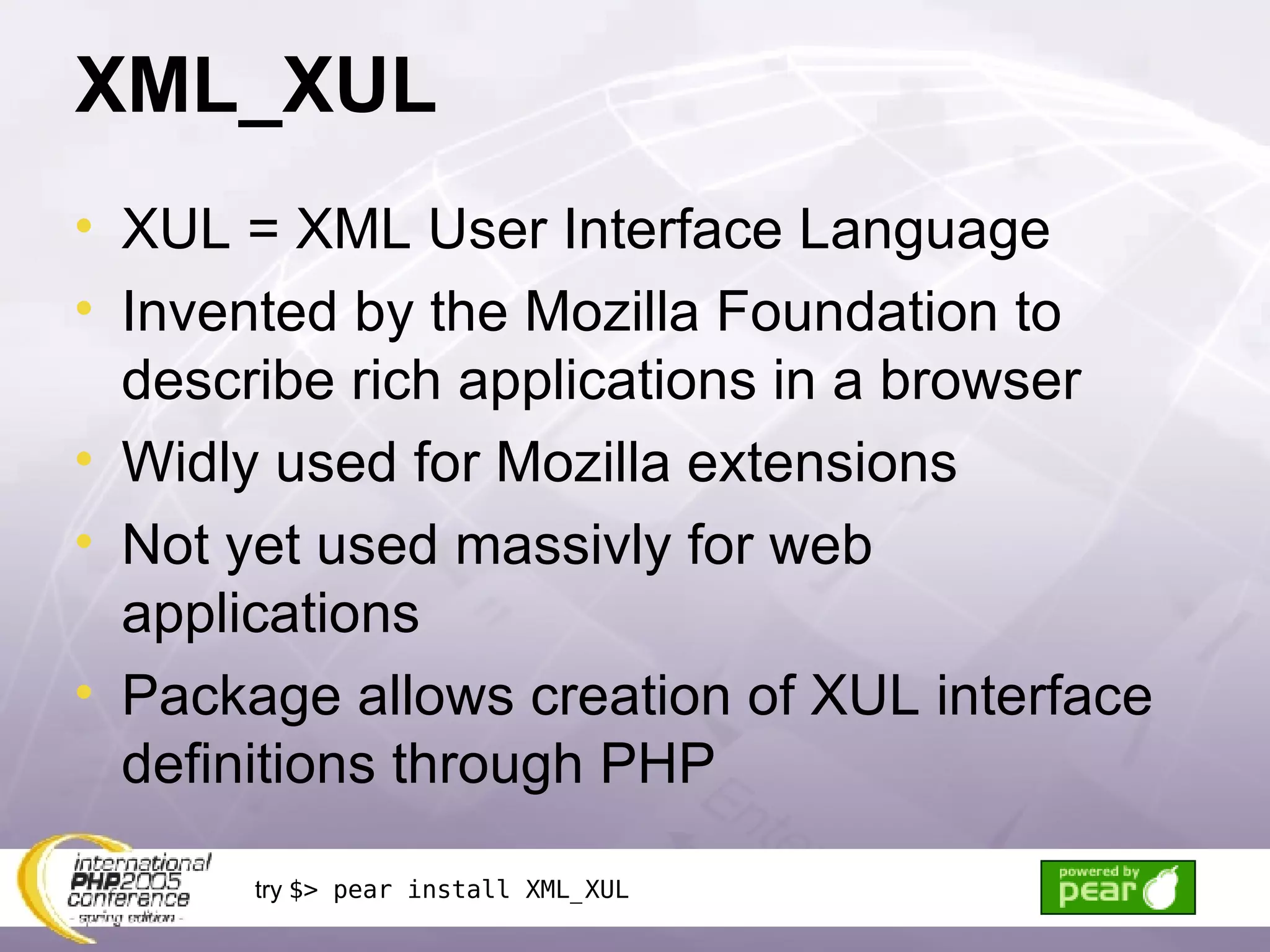 XML_XUL XUL = XML User Interface Language Invented by the Mozilla Foundation to describe rich applications in a browser Widly used for Mozilla extensions Not yet used massivly for web applications Package allows creation of XUL interface definitions through PHP try  $> pear install XML_XUL 