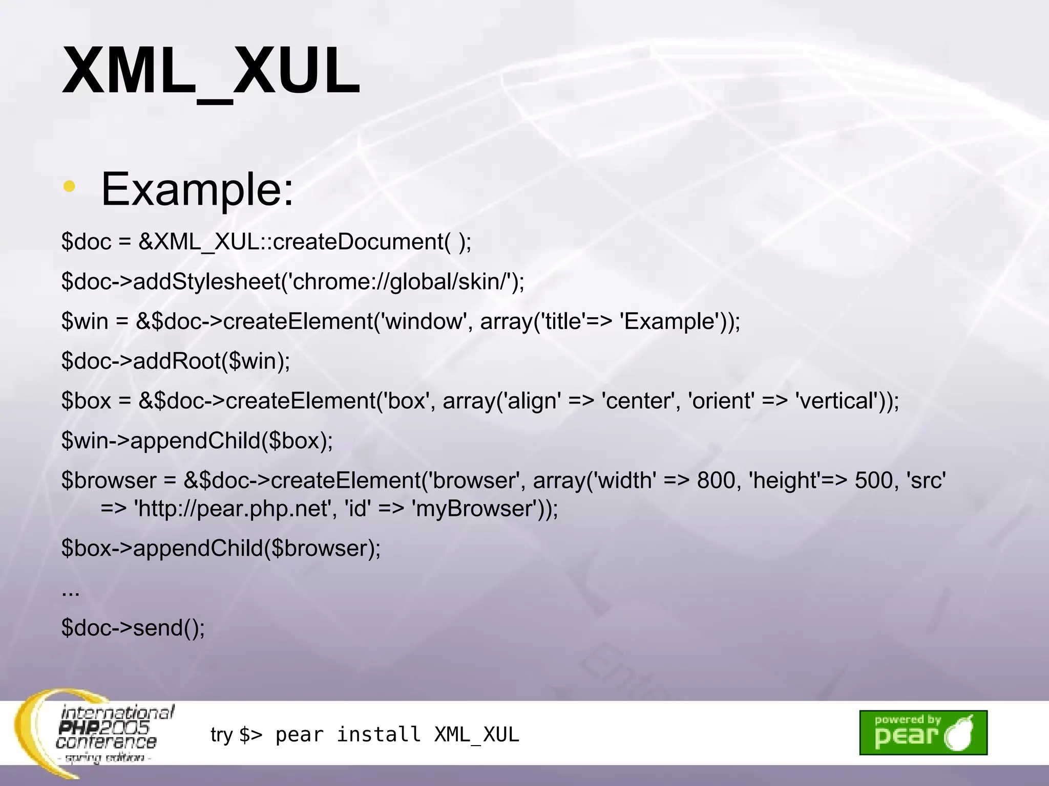XML_XUL Example: $doc = &XML_XUL::createDocument( ); $doc->addStylesheet('chrome://global/skin/'); $win = &$doc->createElement('window', array('title'=> 'Example')); $doc->addRoot($win); $box = &$doc->createElement('box', array('align' => 'center', 'orient' => 'vertical')); $win->appendChild($box); $browser = &$doc->createElement('browser', array('width' => 800, 'height'=> 500, 'src' => 'http://pear.php.net', 'id' => 'myBrowser')); $box->appendChild($browser); ... $doc->send(); try  $> pear install XML_XUL 
