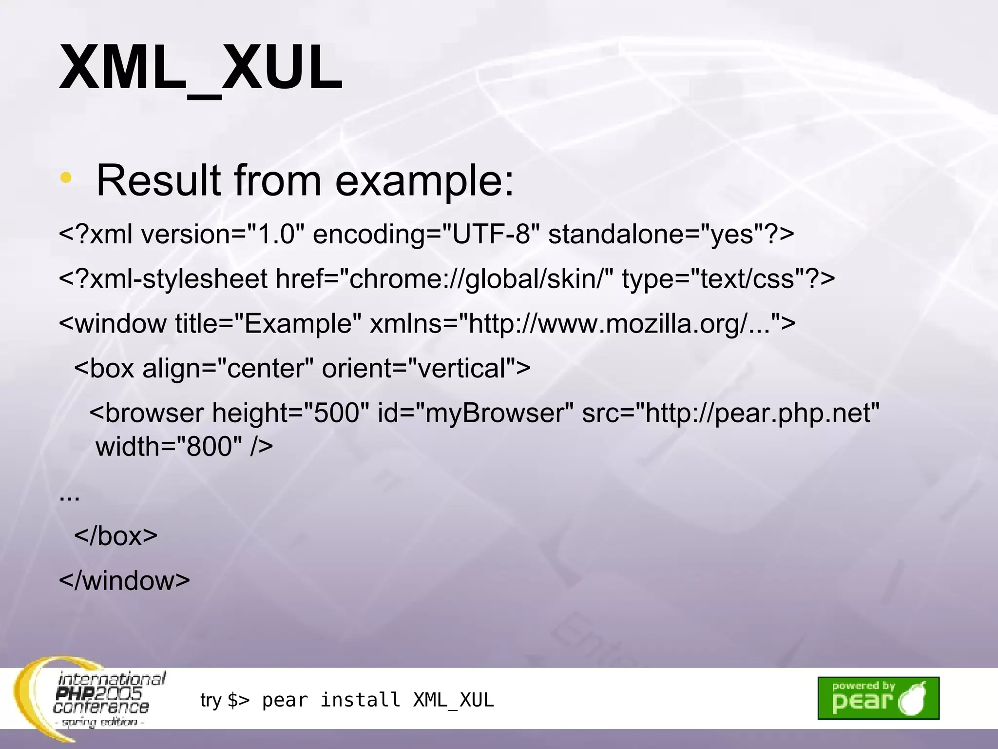 XML_XUL Result from example: <?xml version=&quot;1.0&quot; encoding=&quot;UTF-8&quot; standalone=&quot;yes&quot;?> <?xml-stylesheet href=&quot;chrome://global/skin/&quot; type=&quot;text/css&quot;?> <window title=&quot;Example&quot; xmlns=&quot;http://www.mozilla.org/...&quot;> <box align=&quot;center&quot; orient=&quot;vertical&quot;> <browser height=&quot;500&quot; id=&quot;myBrowser&quot; src=&quot;http://pear.php.net&quot; width=&quot;800&quot; /> ... </box> </window> try  $> pear install XML_XUL 