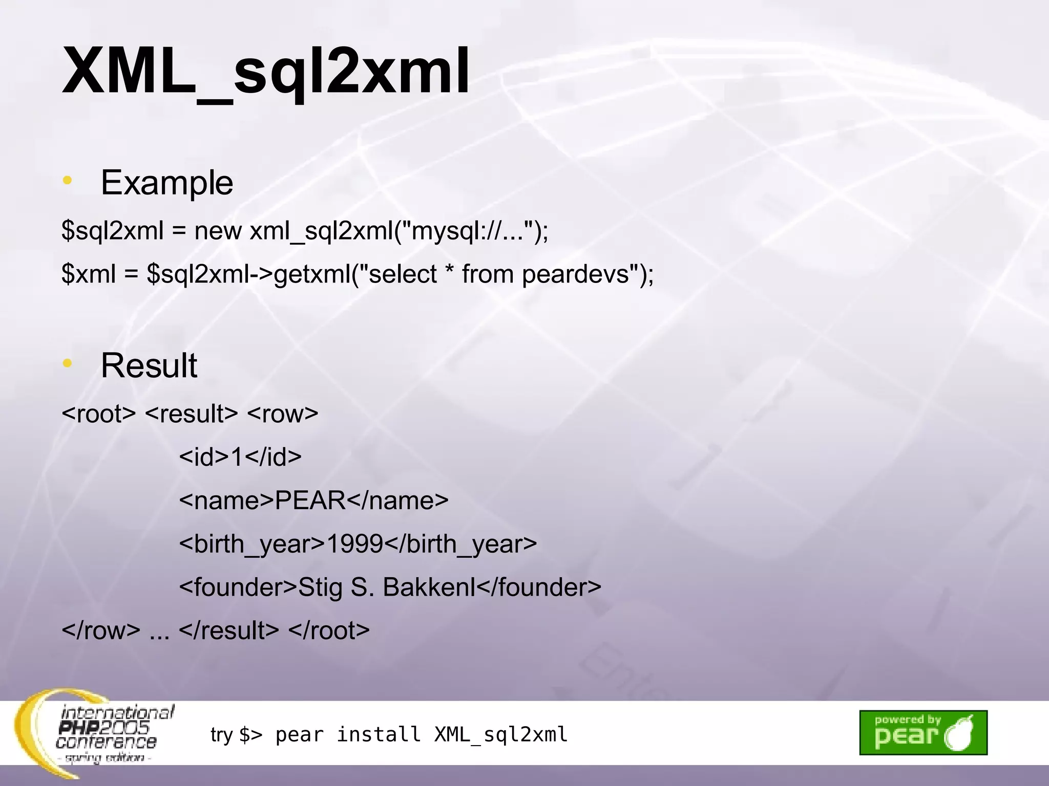 XML_sql2xml Example $sql2xml = new xml_sql2xml(&quot;mysql://...&quot;); $xml = $sql2xml->getxml(&quot;select * from peardevs&quot;); Result <root> <result> <row> <id>1</id> <name>PEAR</name> <birth_year>1999</birth_year> <founder>Stig S. Bakkenl</founder> </row> ... </result> </root> try  $> pear install XML_sql2xml 