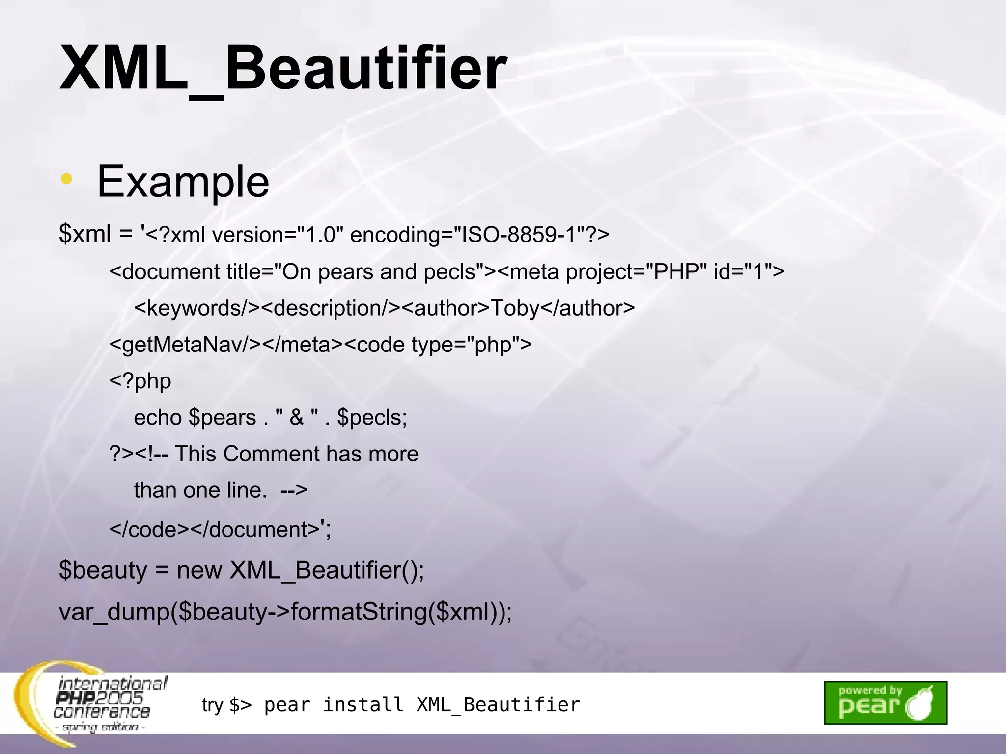 XML_Beautifier Example $xml = ' <?xml version=&quot;1.0&quot; encoding=&quot;ISO-8859-1&quot;?> <document title=&quot;On pears and pecls&quot;><meta project=&quot;PHP&quot; id=&quot;1&quot;> <keywords/><description/><author>Toby</author> <getMetaNav/></meta><code type=&quot;php&quot;> <?php echo $pears . &quot; & &quot; . $pecls; ?><!-- This Comment has more than one line.  --> </code></document> '; $beauty = new XML_Beautifier(); var_dump($beauty->formatString($xml)); try  $> pear install XML_Beautifier 