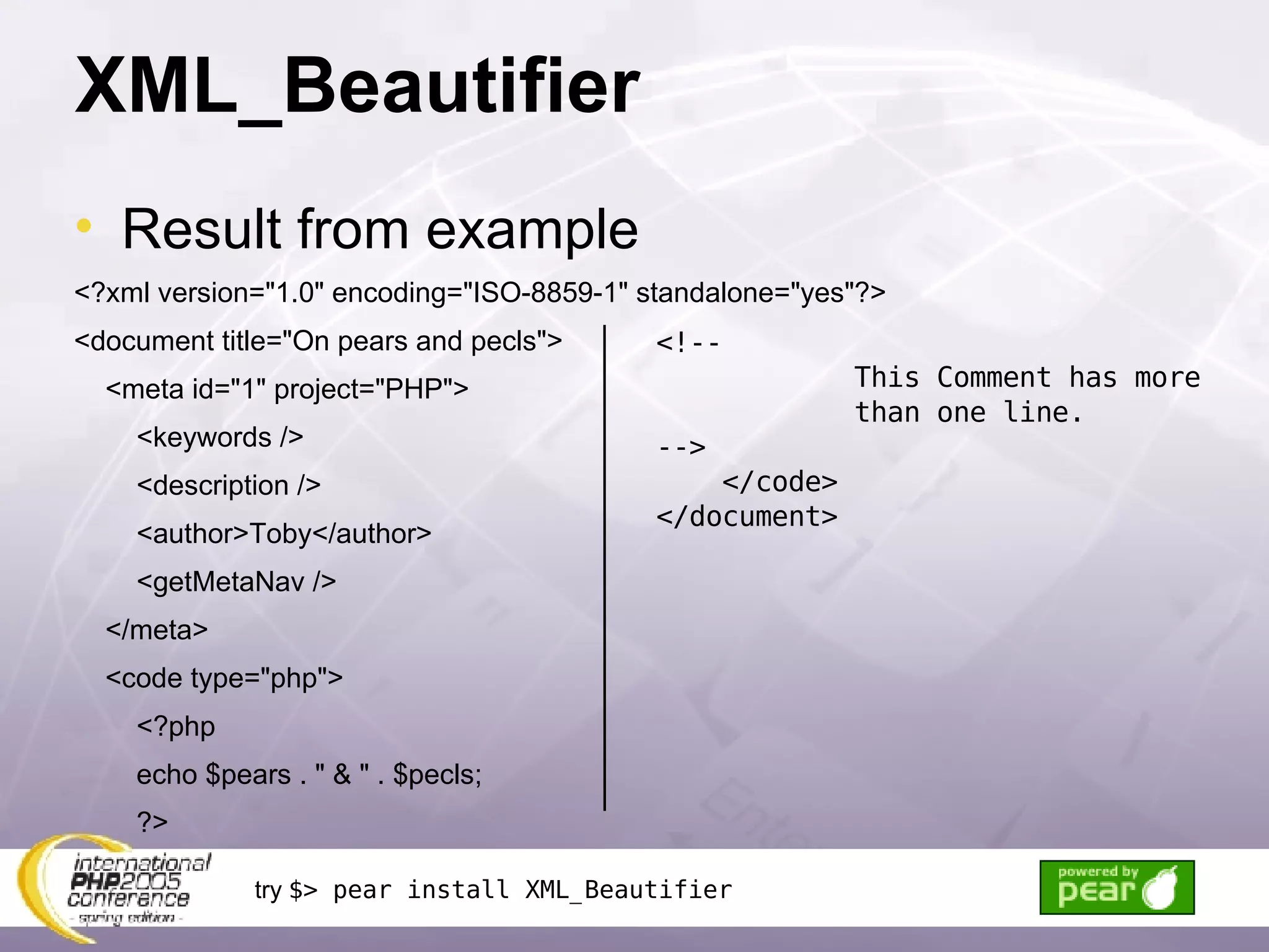 XML_Beautifier Result from example <?xml version=&quot;1.0&quot; encoding=&quot;ISO-8859-1&quot; standalone=&quot;yes&quot;?> <document title=&quot;On pears and pecls&quot;> <meta id=&quot;1&quot; project=&quot;PHP&quot;> <keywords /> <description /> <author>Toby</author> <getMetaNav /> </meta> <code type=&quot;php&quot;> <?php echo $pears . &quot; & &quot; . $pecls; ?> <!-- This Comment has more than one line. --> </code> </document> try  $> pear install XML_Beautifier 