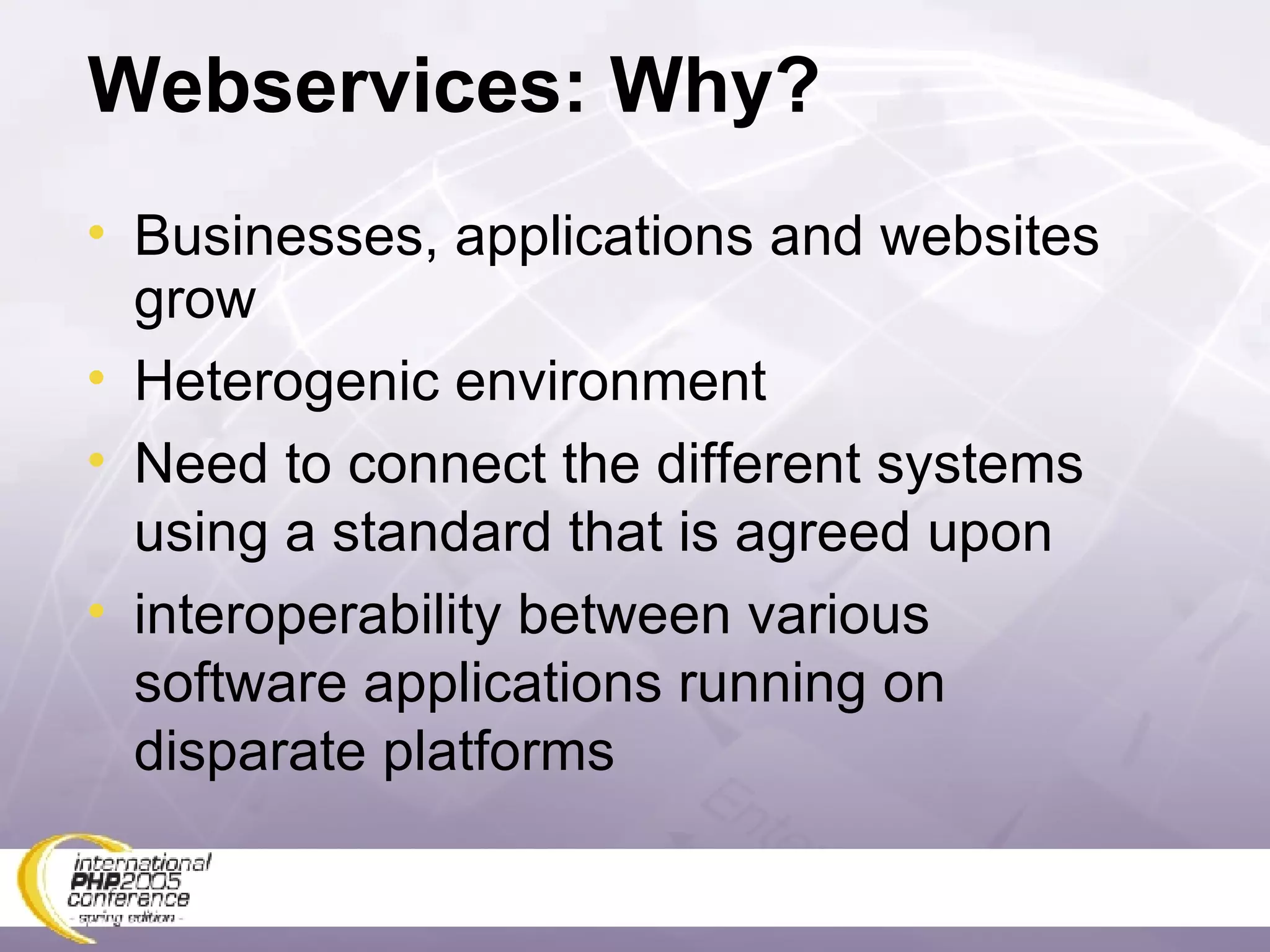 Webservices: Why? Businesses, applications and websites grow Heterogenic environment Need to connect the different systems using a standard that is agreed upon interoperability between various software applications running on disparate platforms  