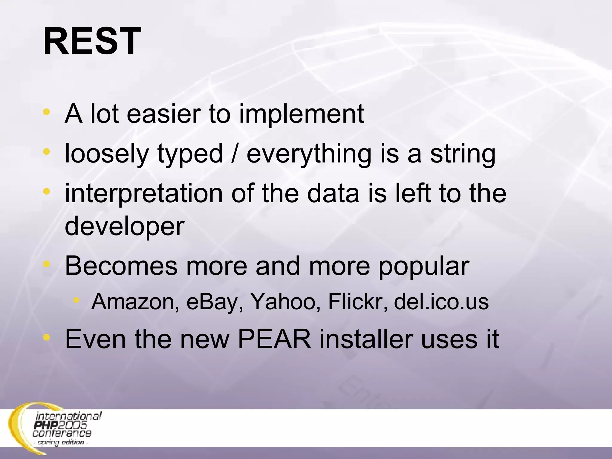 REST A lot easier to implement loosely typed / everything is a string interpretation of the data is left to the developer Becomes more and more popular Amazon, eBay, Yahoo, Flickr, del.ico.us Even the new PEAR installer uses it 