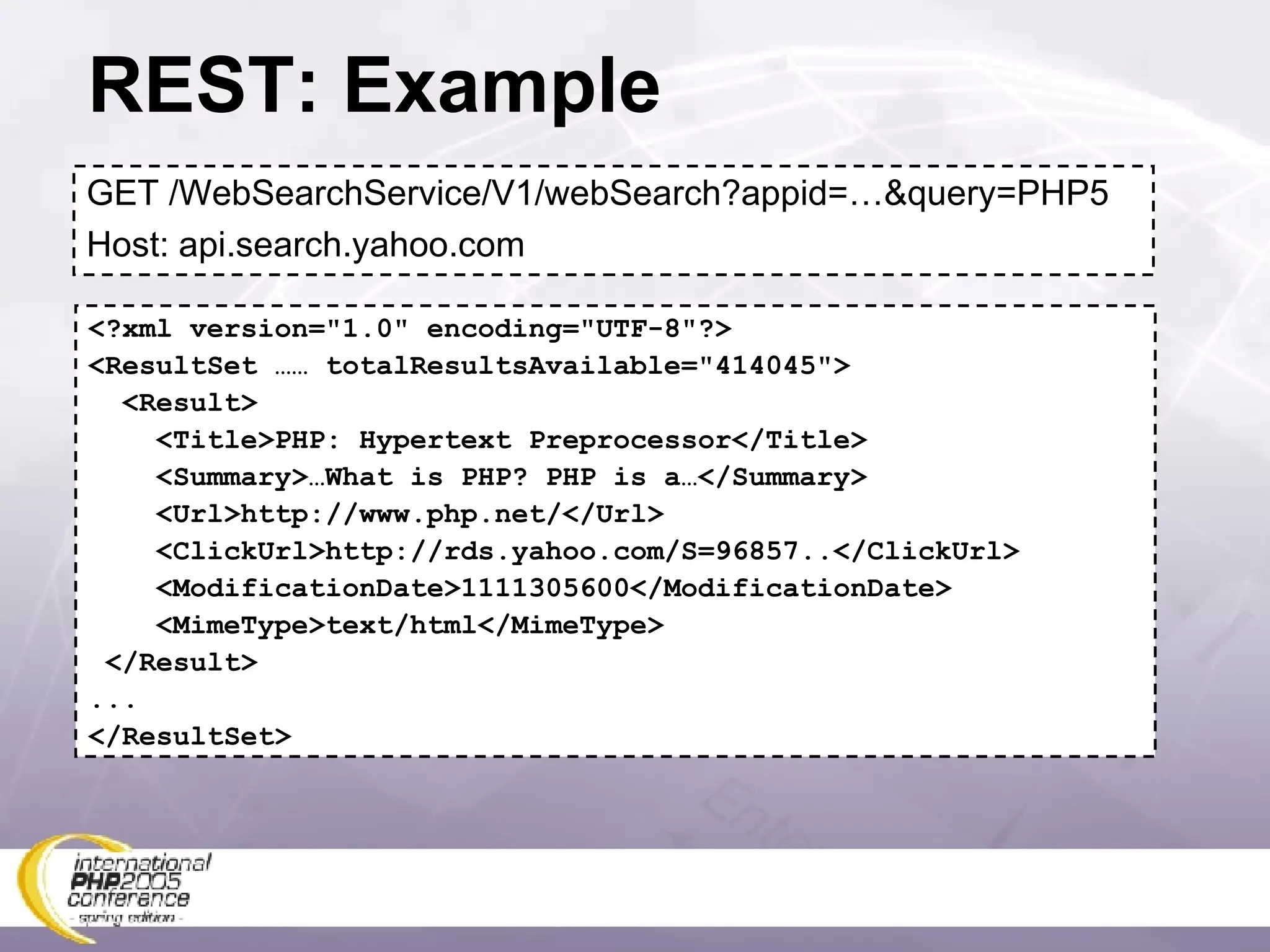 REST: Example GET /WebSearchService/V1/webSearch?appid=…&query=PHP5 Host: api.search.yahoo.com <?xml version=&quot;1.0&quot; encoding=&quot;UTF-8&quot;?> <ResultSet …… totalResultsAvailable=&quot;414045&quot;> <Result> <Title>PHP: Hypertext Preprocessor</Title> <Summary>…What is PHP? PHP is a…</Summary> <Url>http://www.php.net/</Url> <ClickUrl>http://rds.yahoo.com/S=96857..</ClickUrl> <ModificationDate>1111305600</ModificationDate> <MimeType>text/html</MimeType> </Result> ... </ResultSet> 