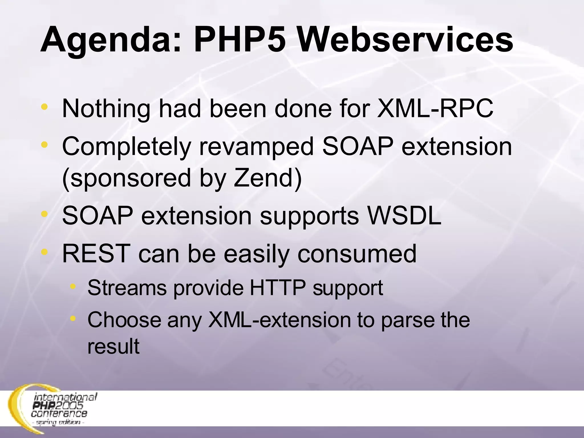 Agenda: PHP5 Webservices Nothing had been done for XML-RPC Completely revamped SOAP extension (sponsored by Zend) SOAP extension supports WSDL REST can be easily consumed Streams provide HTTP support Choose any XML-extension to parse the result 