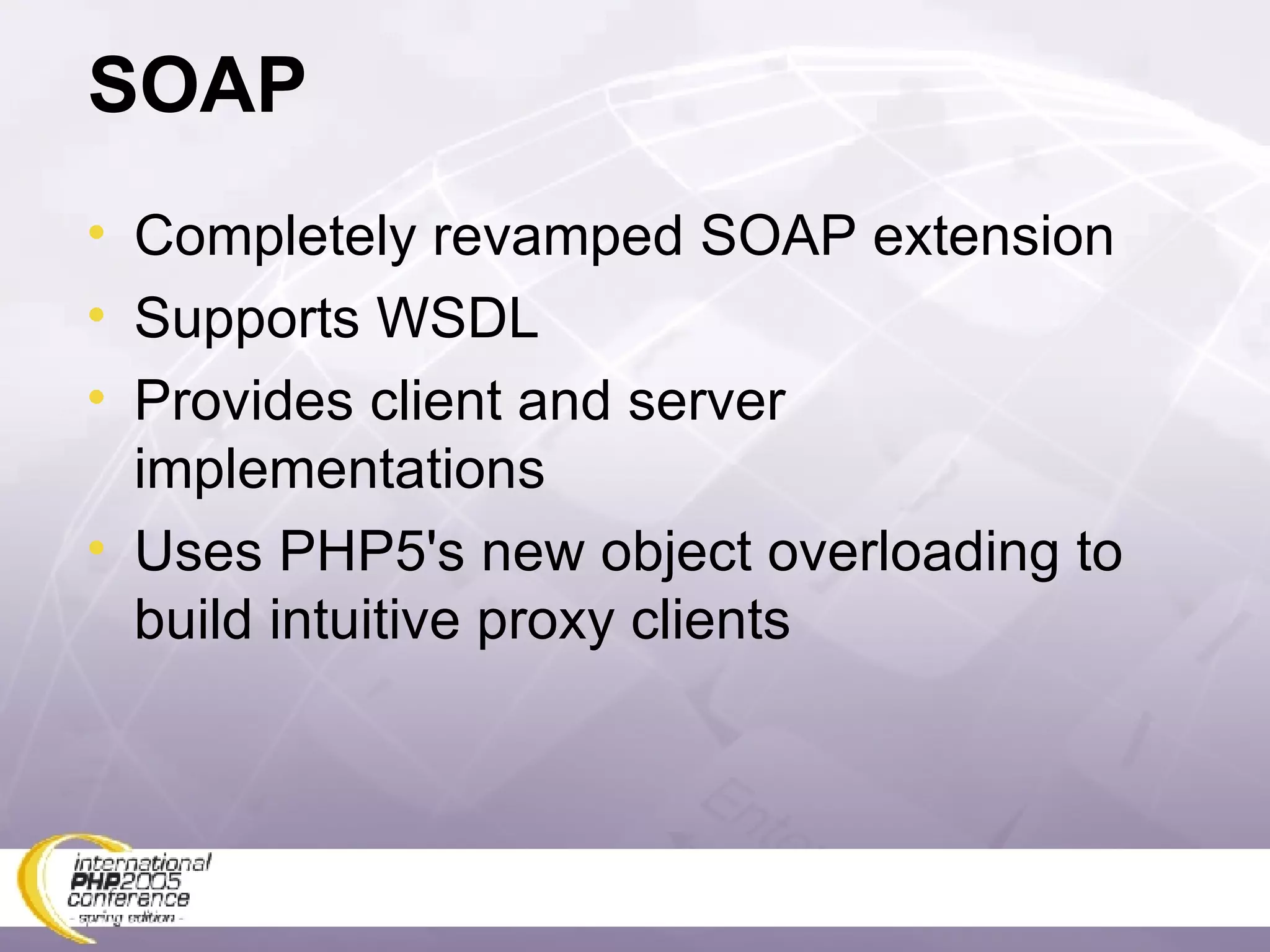 SOAP Completely revamped SOAP extension Supports WSDL Provides client and server implementations Uses PHP5's new object overloading to build intuitive proxy clients 