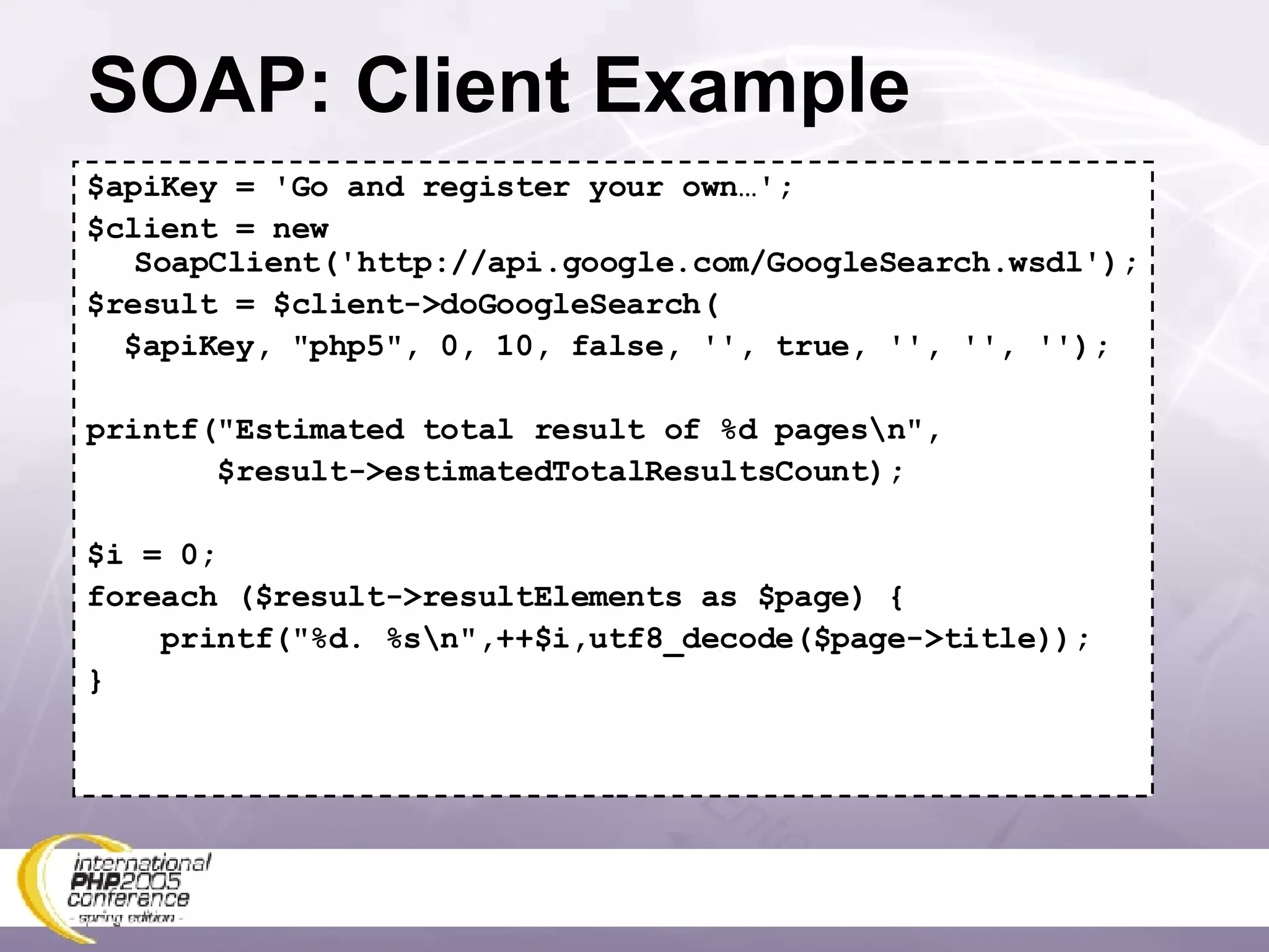 SOAP: Client Example $apiKey = 'Go and register your own…'; $client = new SoapClient('http://api.google.com/GoogleSearch.wsdl'); $result = $client->doGoogleSearch( $apiKey, &quot;php5&quot;, 0, 10, false, '', true, '', '', ''); printf(&quot;Estimated total result of %d pages\n&quot;, $result->estimatedTotalResultsCount); $i = 0; foreach ($result->resultElements as $page) { printf(&quot;%d. %s\n&quot;,++$i,utf8_decode($page->title)); } 