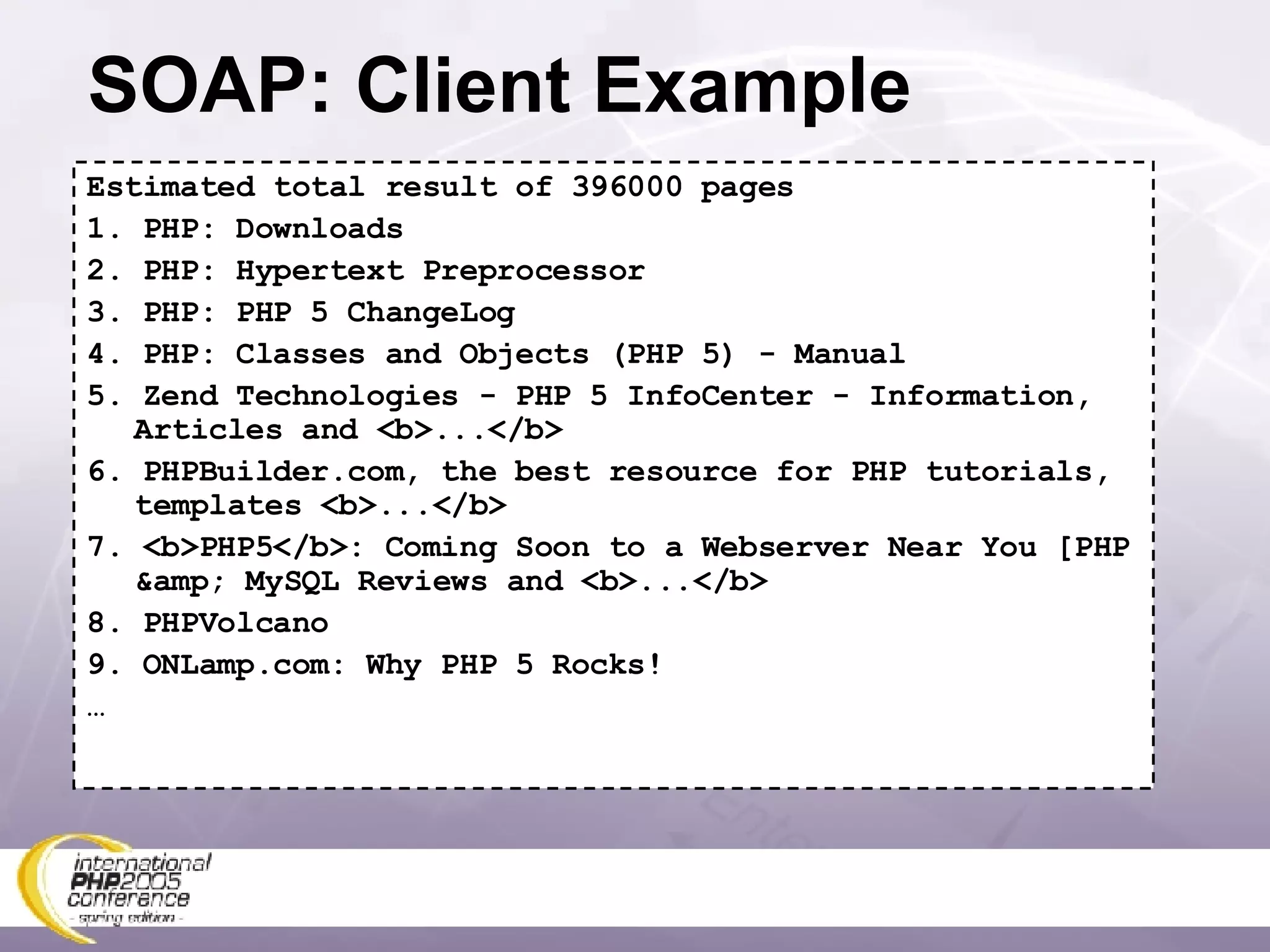 SOAP: Client Example Estimated total result of 396000 pages 1. PHP: Downloads 2. PHP: Hypertext Preprocessor 3. PHP: PHP 5 ChangeLog 4. PHP: Classes and Objects (PHP 5) - Manual 5. Zend Technologies - PHP 5 InfoCenter - Information, Articles and <b>...</b> 6. PHPBuilder.com, the best resource for PHP tutorials, templates <b>...</b> 7. <b>PHP5</b>: Coming Soon to a Webserver Near You [PHP &amp; MySQL Reviews and <b>...</b> 8. PHPVolcano 9. ONLamp.com: Why PHP 5 Rocks! … 