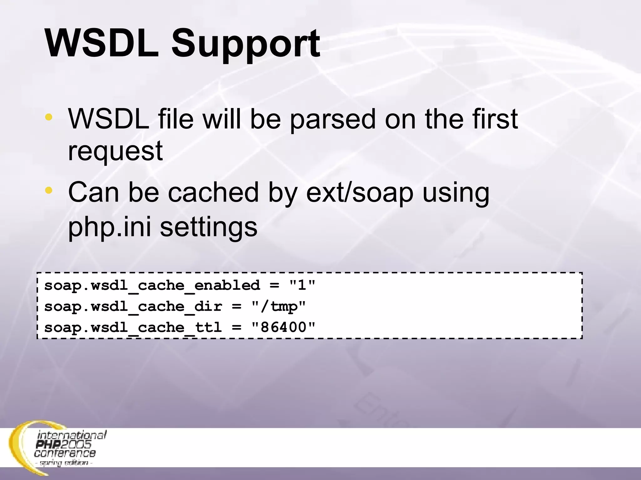 WSDL Support WSDL file will be parsed on the first request Can be cached by ext/soap using php.ini settings soap.wsdl_cache_enabled = &quot;1&quot; soap.wsdl_cache_dir = &quot;/tmp&quot;  soap.wsdl_cache_ttl = &quot;86400&quot; 