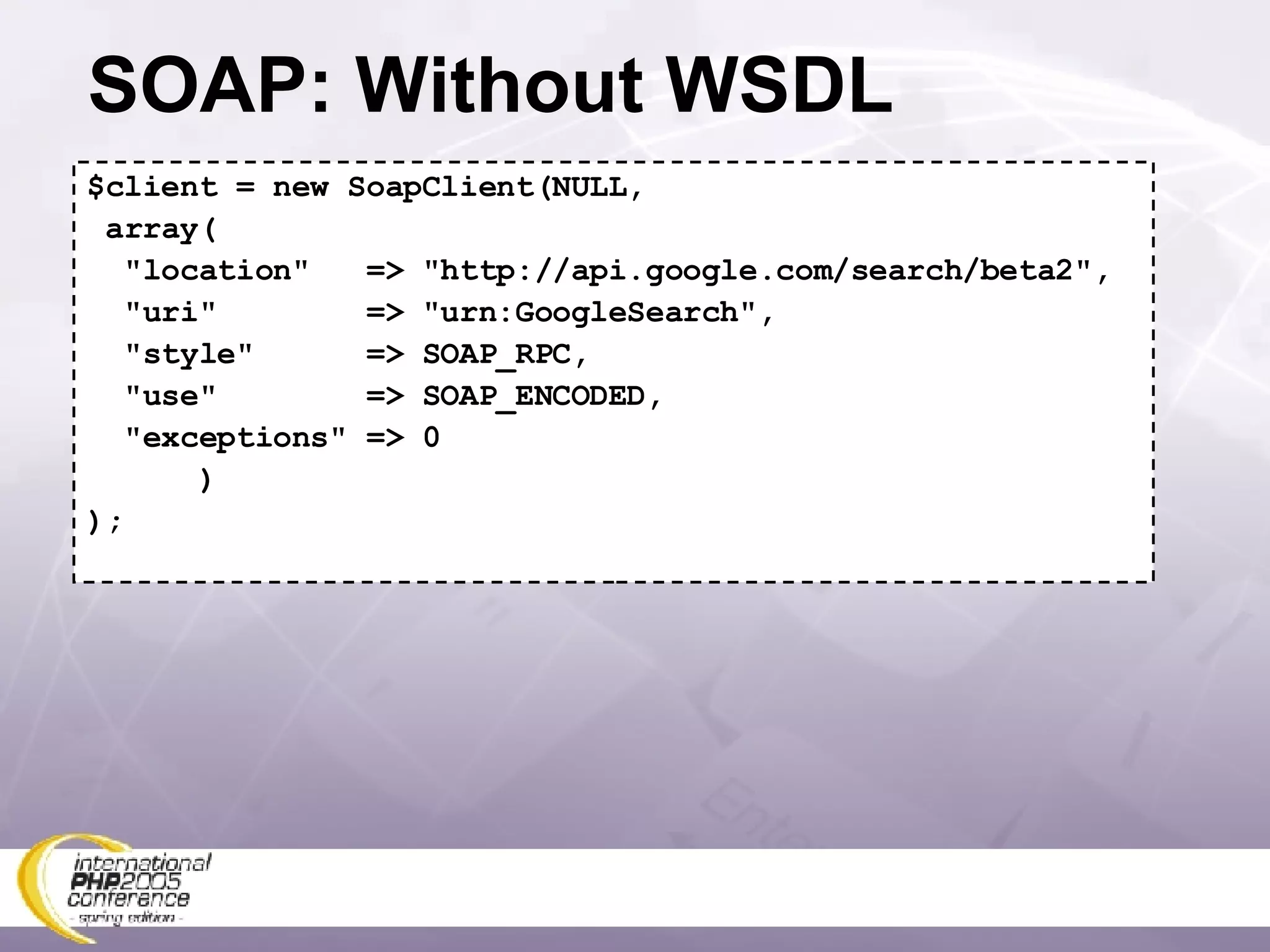 SOAP: Without WSDL $client = new SoapClient(NULL, array( &quot;location&quot;  => &quot;http://api.google.com/search/beta2&quot;, &quot;uri&quot;  => &quot;urn:GoogleSearch&quot;, &quot;style&quot;  => SOAP_RPC, &quot;use&quot;  => SOAP_ENCODED, &quot;exceptions&quot; => 0 ) ); 
