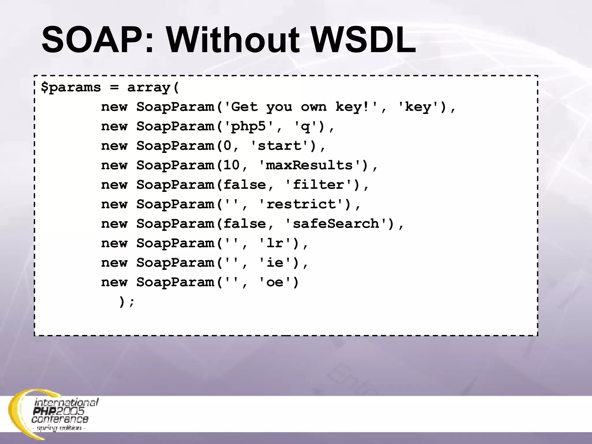 SOAP: Without WSDL $params = array( new SoapParam('Get you own key!', 'key'), new SoapParam('php5', 'q'), new SoapParam(0, 'start'), new SoapParam(10, 'maxResults'), new SoapParam(false, 'filter'), new SoapParam('', 'restrict'), new SoapParam(false, 'safeSearch'), new SoapParam('', 'lr'), new SoapParam('', 'ie'), new SoapParam('', 'oe') ); 