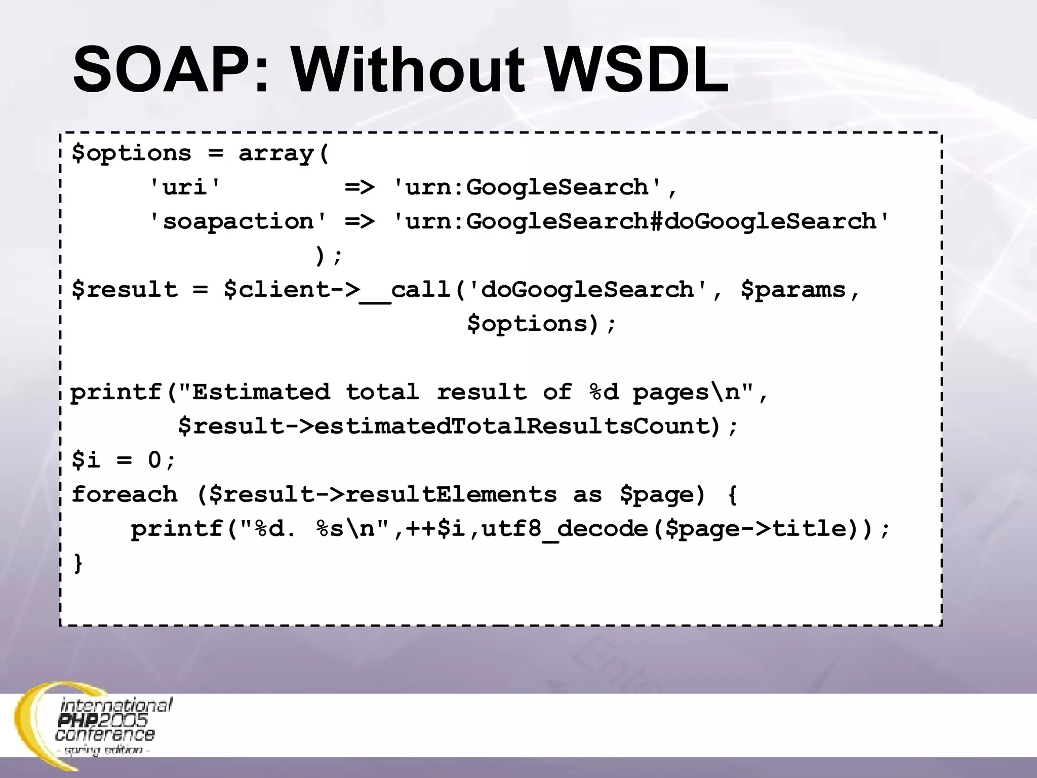 SOAP: Without WSDL $options = array( 'uri'  => 'urn:GoogleSearch', 'soapaction' => 'urn:GoogleSearch#doGoogleSearch' ); $result = $client->__call('doGoogleSearch', $params, $options); printf(&quot;Estimated total result of %d pages\n&quot;, $result->estimatedTotalResultsCount); $i = 0; foreach ($result->resultElements as $page) { printf(&quot;%d. %s\n&quot;,++$i,utf8_decode($page->title)); } 