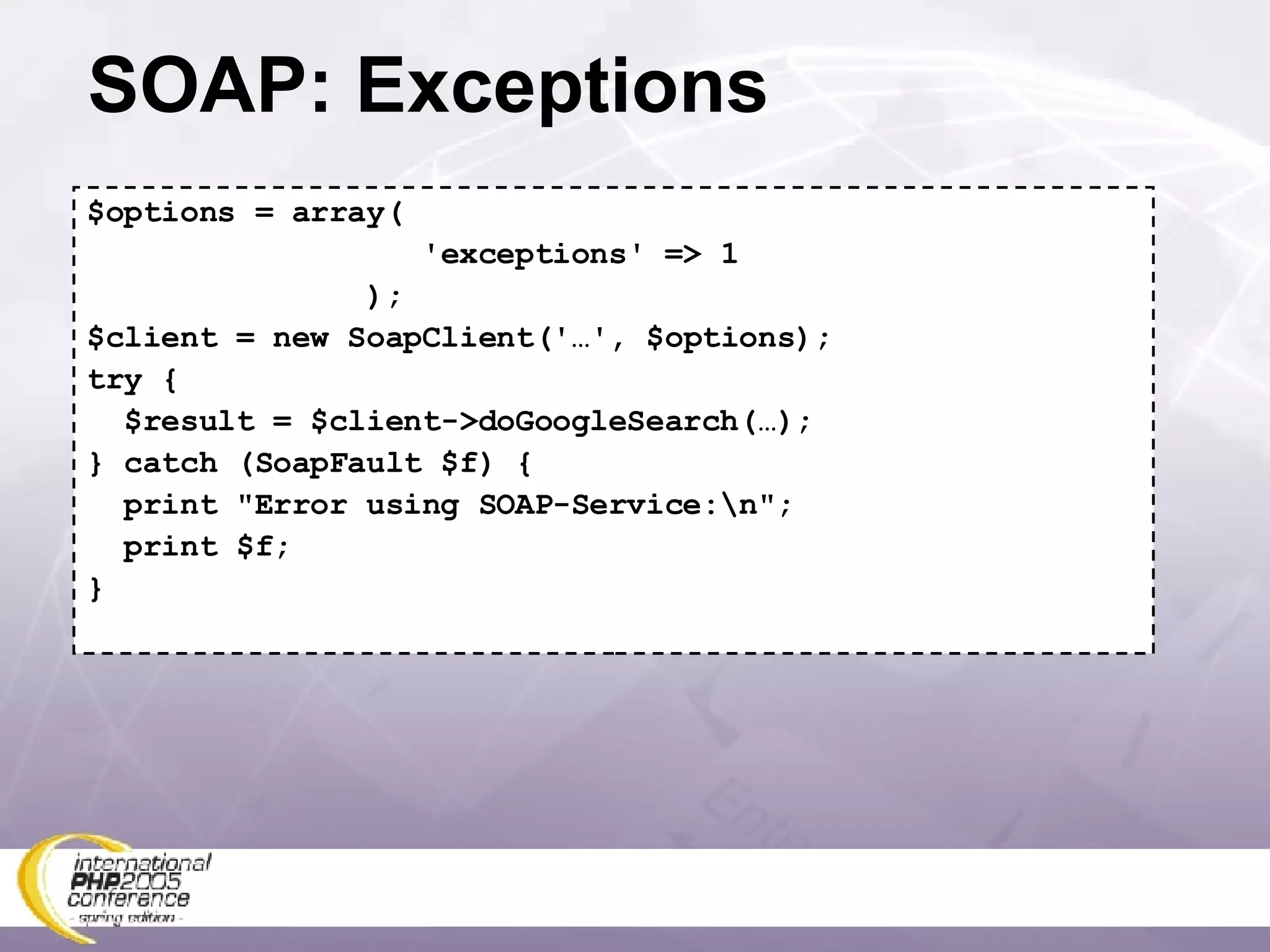 SOAP: Exceptions $options = array( 'exceptions' => 1 ); $client = new SoapClient('…', $options); try { $result = $client->doGoogleSearch(…); } catch (SoapFault $f) { print &quot;Error using SOAP-Service:\n&quot;; print $f; } 