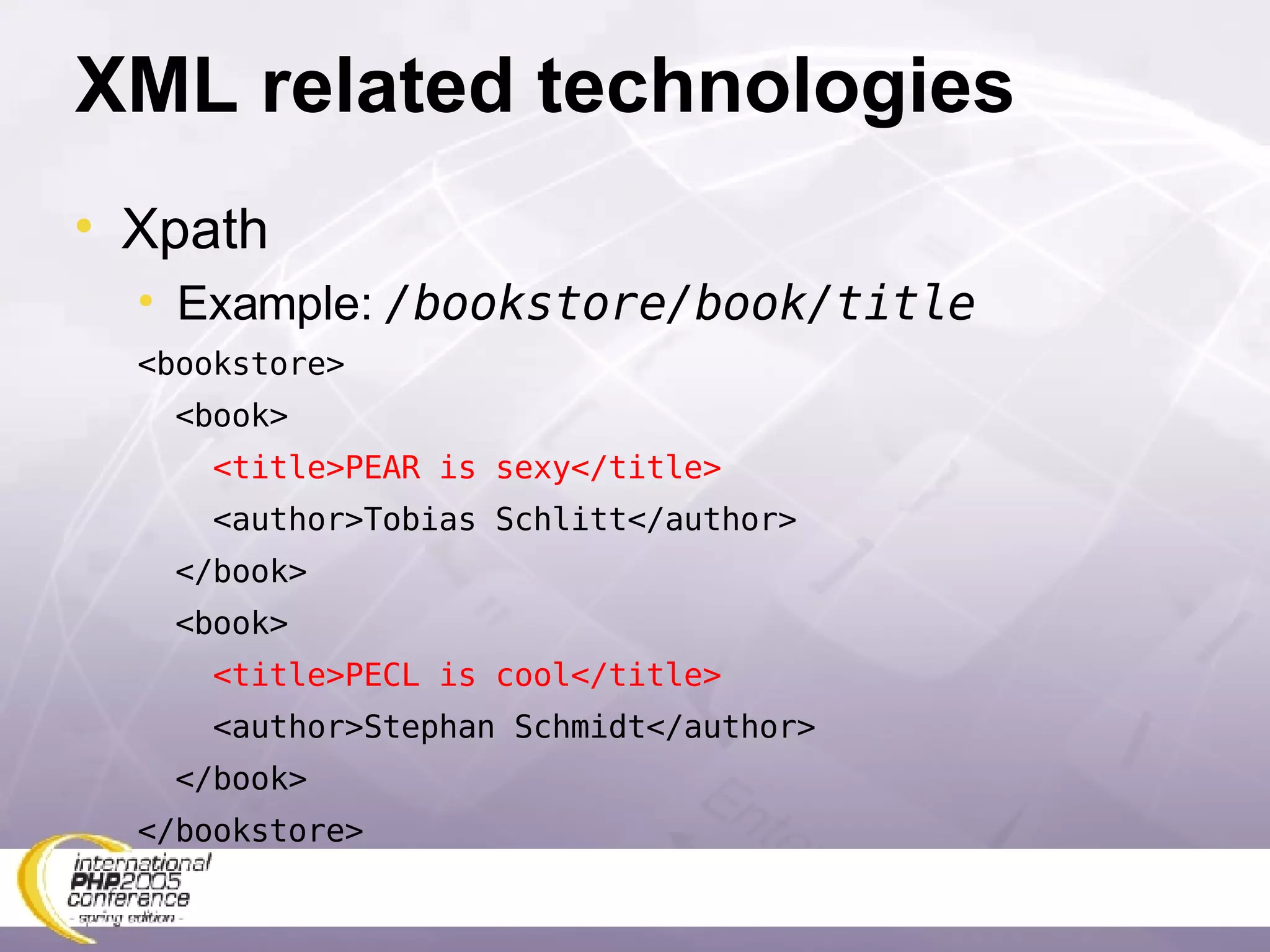 XML related technologies Xpath Example:  /bookstore/book/title <bookstore> <book> <title>PEAR is sexy</title> <author>Tobias Schlitt </author> </book> <book> <title>PECL is cool</title> <author>Stephan Schmidt </author> </book> </bookstore>  