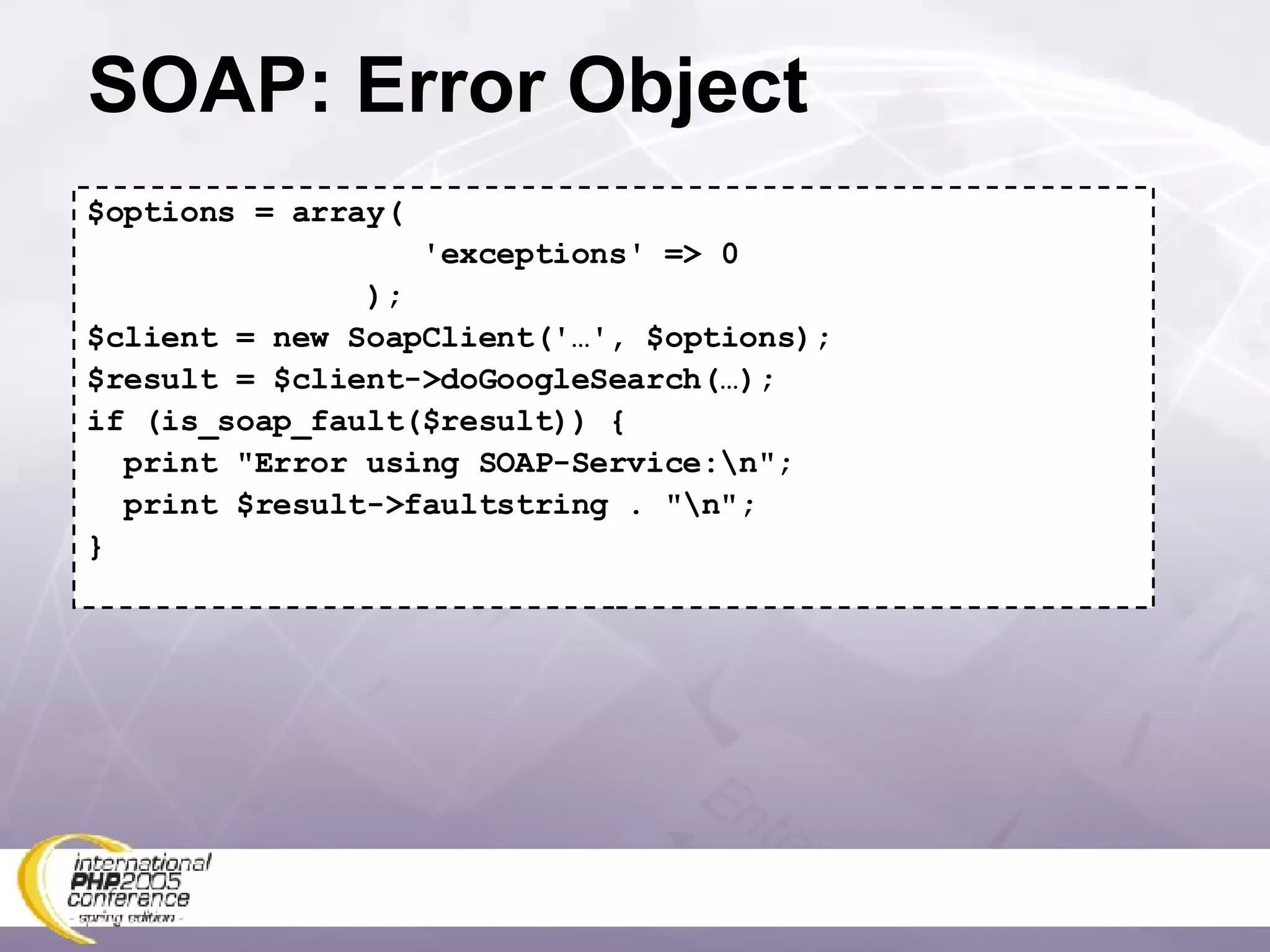 SOAP: Error Object $options = array( 'exceptions' => 0 ); $client = new SoapClient('…', $options); $result = $client->doGoogleSearch(…); if (is_soap_fault($result)) { print &quot;Error using SOAP-Service:\n&quot;; print $result->faultstring . &quot;\n&quot;; } 