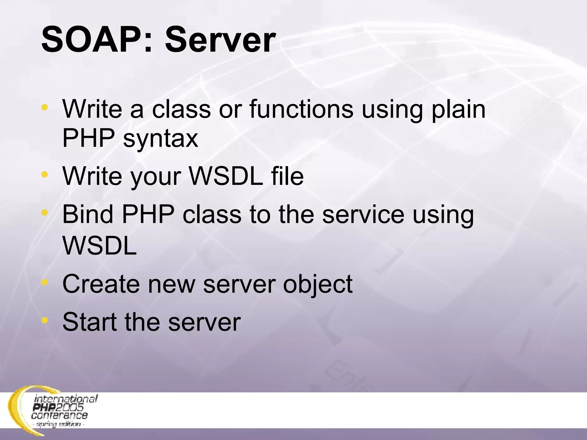 SOAP: Server Write a class or functions using plain PHP syntax Write your WSDL file Bind PHP class to the service using WSDL Create new server object Start the server 
