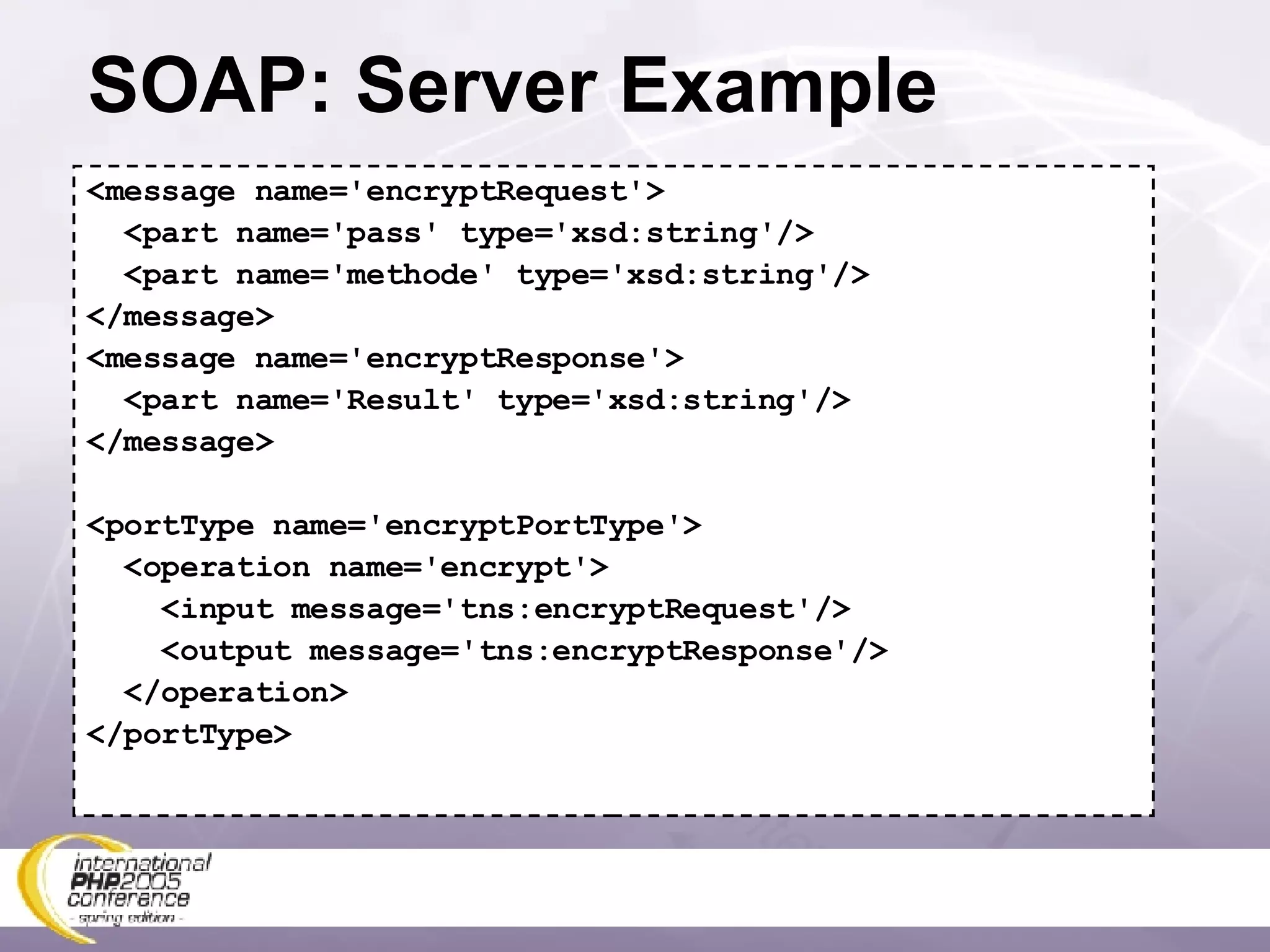 SOAP: Server Example <message name='encryptRequest'> <part name='pass' type='xsd:string'/> <part name='methode' type='xsd:string'/> </message> <message name='encryptResponse'> <part name='Result' type='xsd:string'/> </message> <portType name='encryptPortType'> <operation name='encrypt'> <input message='tns:encryptRequest'/> <output message='tns:encryptResponse'/> </operation> </portType> 