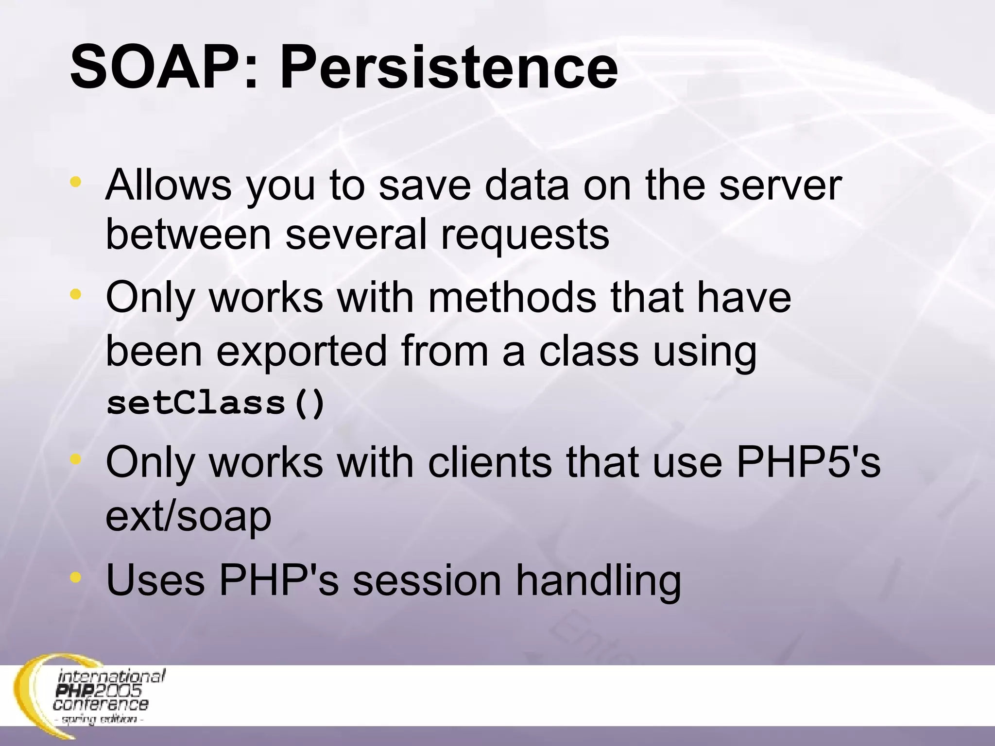 SOAP: Persistence Allows you to save data on the server between several requests Only works with methods that have been exported from a class using  setClass() Only works with clients that use PHP5's ext/soap Uses PHP's session handling 