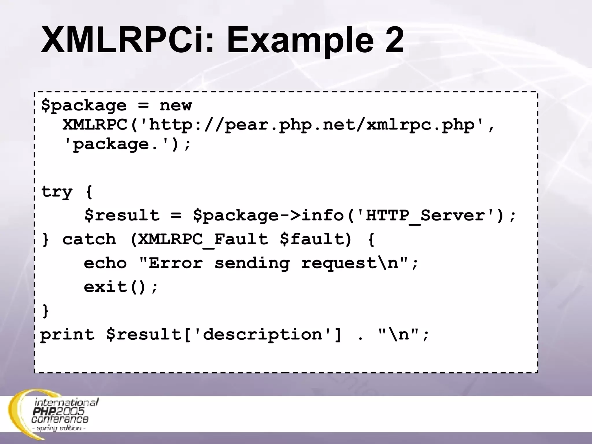 XMLRPCi: Example 2 $package = new XMLRPC('http://pear.php.net/xmlrpc.php', 'package.'); try { $result = $package->info('HTTP_Server'); } catch (XMLRPC_Fault $fault) { echo &quot;Error sending request\n&quot;; exit(); } print $result['description'] . &quot;\n&quot;; 