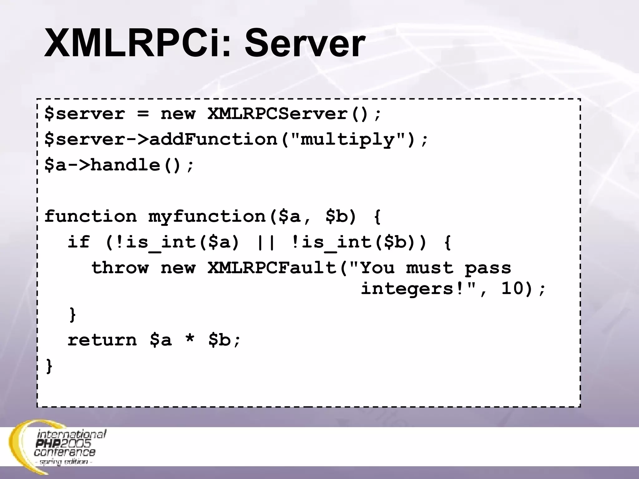 XMLRPCi: Server $server = new XMLRPCServer(); $server->addFunction(&quot;multiply&quot;); $a->handle(); function myfunction($a, $b) { if (!is_int($a) || !is_int($b)) { throw new XMLRPCFault(&quot;You must pass   integers!&quot;, 10); } return $a * $b; } 