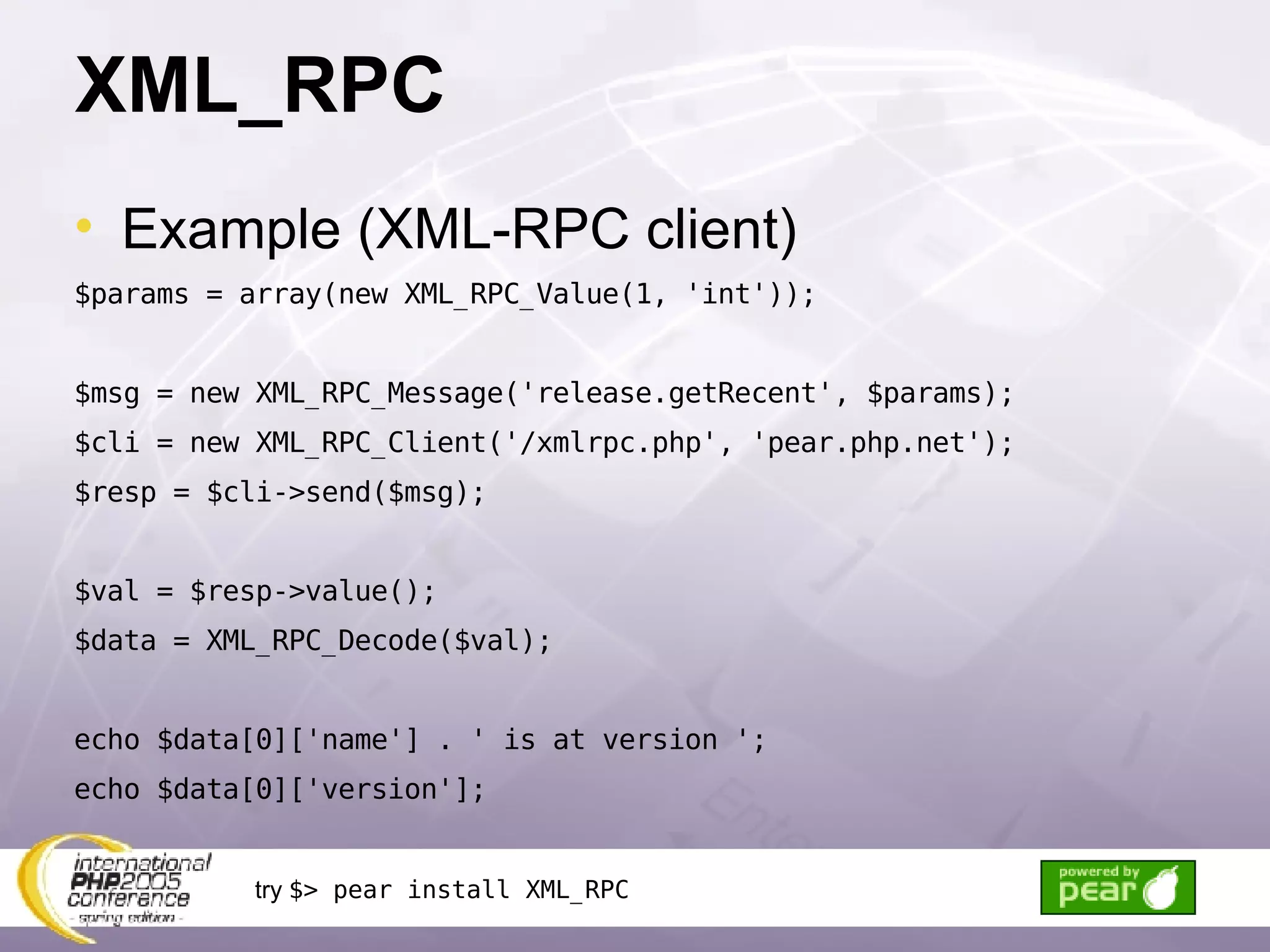 XML_RPC Example (XML-RPC client) $params = array(new XML_RPC_Value(1, 'int')); $msg = new XML_RPC_Message('release.getRecent', $params); $cli = new XML_RPC_Client('/xmlrpc.php', 'pear.php.net'); $resp = $cli->send($msg); $val = $resp->value(); $data = XML_RPC_Decode($val); echo $data[0]['name'] . ' is at version '; echo $data[0]['version']; try  $> pear install XML_RPC 